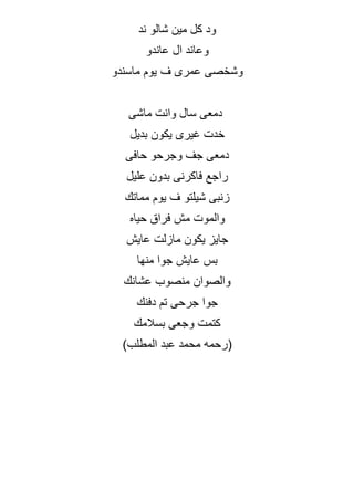 ‫ند‬ ‫شالو‬ ‫مين‬ ‫كل‬ ‫ود‬
‫عاندو‬ ‫ال‬ ‫وعاند‬
‫ماسندو‬ ‫يوم‬ ‫ف‬ ‫عمرى‬ ‫وشخصى‬
‫ماشى‬ ‫وانت‬ ‫سال‬ ‫دمعى‬
‫بديل‬ ‫يكون‬ ‫غيرى‬ ‫خدت‬
‫حافى‬ ‫وجرحو‬ ‫جف‬ ‫دمعى‬
‫عليل‬ ‫بدون‬ ‫فاكرنى‬ ‫راجع‬
‫مماتك‬ ‫يوم‬ ‫ف‬ ‫شيلتو‬ ‫زنبى‬
‫حياه‬ ‫فراق‬ ‫مش‬ ‫والموت‬
‫عايش‬ ‫مازلت‬ ‫يكون‬ ‫جايز‬
‫منها‬ ‫جوا‬ ‫عايش‬ ‫بس‬
‫عشانك‬ ‫منصوب‬ ‫والصوان‬
‫ج‬ ‫جوا‬
‫دفنك‬ ‫تم‬ ‫رحى‬
‫بسالمك‬ ‫وجعى‬ ‫كتمت‬
(
‫المطلب‬ ‫عبد‬ ‫محمد‬ ‫رحمه‬
)
 