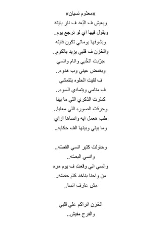 »‫نسيان‬ ‫ّوم‬‫د‬‫«مع‬
‫بايته‬ ‫نار‬ ‫ف‬ ‫ُعد‬‫ب‬‫ال‬ ‫ف‬ ‫وبعيش‬
..‫يوم‬ ‫نرجع‬ ‫لو‬ ‫اي‬ ‫فيها‬ ‫وبقول‬
‫فايته‬ ‫تكون‬ ‫يوماتي‬ ‫وبشوفها‬
..‫بالكوم‬ ‫يزيد‬ ‫قلبي‬ ‫ف‬ ‫زن‬ُ‫ح‬‫وال‬
‫وانسي‬ ‫وانام‬ ‫بي‬ّ‫خ‬‫ات‬ ‫بت‬ّ‫جر‬
..‫هدوء‬ ‫وب‬ ‫عيني‬ ‫وبغمض‬
‫بتتمشي‬ ‫الحلوه‬ ‫لقيت‬ ‫ف‬
..‫السوء‬ ‫ويتمادي‬ ‫منامي‬ ‫ف‬
‫بينا‬ ‫ما‬ ‫اللي‬ ‫الذكري‬ ‫رت‬ّ‫س‬‫ك‬
..‫معايا‬ ‫اللي‬ ‫الصوره‬ ‫وحرقت‬
‫ازاي‬ ‫وانساها‬ ‫ايه‬ ‫هعمل‬ ‫طب‬
..‫حكايه‬ ‫الف‬ ‫وبينها‬ ‫بيني‬ ‫وما‬
..‫ه‬ّ‫ص‬‫الق‬ ‫انسي‬ ‫كتير‬ ‫وحاولت‬
..‫ه‬ّ‫ص‬‫الب‬ ‫وانسي‬
‫مره‬ ‫يوم‬ ‫ف‬ ‫وقعت‬ ‫اني‬ ‫وانسي‬
‫بناخد‬ ‫واحنا‬ ‫من‬
..‫ه‬ّ‫ص‬‫ح‬ ‫كام‬
..‫انسا‬ ‫عارف‬ ‫مش‬
‫قلبي‬ ‫علي‬ ‫اتراكم‬ ‫زن‬ُ‫ح‬‫ال‬
..‫مفيش‬ ‫والفرح‬
 