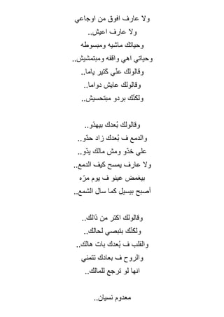 ‫اوجاعي‬ ‫من‬ ‫افوق‬ ‫عارف‬ ‫وال‬
..‫اعيش‬ ‫عارف‬ ‫وال‬
‫ومبسوطه‬ ‫ماشيه‬ ‫وحياتك‬
..‫ومبتمشيش‬ ‫واقفه‬ ‫اهي‬ ‫وحياتي‬
..‫ياما‬ ‫تير‬َ‫ك‬ ‫ي‬ّ‫ن‬‫ع‬ ‫وقالولك‬
..‫دواما‬ ‫عايش‬ ‫وقالولك‬
..‫مبتحسيش‬ ‫بردو‬ ‫ك‬ّ‫ن‬‫ولك‬
..‫ّو‬‫د‬‫بيه‬ ‫ُعدك‬‫ب‬ ‫وقالولك‬
..‫ّو‬‫د‬‫ح‬ ‫زاد‬ ‫ُعدك‬‫ب‬ ‫ف‬ ‫والدمع‬
..‫ّو‬‫د‬‫ي‬ ‫مالك‬ ‫ومش‬ ‫ّو‬‫د‬‫خ‬ ‫علي‬
..‫الدمع‬ ‫كيف‬ ‫يمسح‬ ‫عارف‬ ‫وال‬
‫ه‬ّ‫مر‬ ‫يوم‬ ‫ف‬ ‫عينو‬ ‫بيغمض‬
..‫الشمع‬ ‫سال‬ ‫كما‬ ‫بيسيل‬ ‫أصبح‬
..‫ذالك‬ ‫من‬ ‫اكتر‬ ‫وقالولك‬
..‫لحالك‬ ‫بتبصي‬ ‫ك‬ّ‫ن‬‫ولك‬
..‫هالك‬ ‫بات‬ ‫ُعدك‬‫ب‬ ‫ف‬ ‫والقلب‬
‫تتمني‬ ‫بعادك‬ ‫ف‬ ‫والروح‬
..‫للمالك‬ ‫ترجع‬ ‫لو‬ ‫انها‬
‫نسيان‬ ‫معدوم‬
..
 