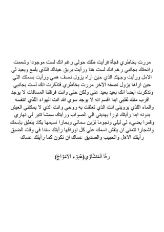 ‫وشممت‬ ‫موجودا‬ ‫لست‬ ‫انك‬ ‫رغم‬ ‫حولي‬ ‫ظلك‬ ‫فرأيت‬ ‫فجأة‬ ‫بخاطري‬ ‫مررت‬
‫لي‬ ‫ويعيد‬ ‫يلمع‬ ‫اللذي‬ ‫عيناك‬ ‫بريق‬ ‫ورأيت‬ ‫هنا‬ ‫لست‬ ‫انك‬ ‫رغم‬ ‫بجانبي‬ ‫رائحتك‬
‫التي‬ ‫بسمتك‬ ‫ورأيت‬ ‫همي‬ ‫نصف‬ ‫يزول‬ ‫اراه‬ ‫حين‬ ‫الذي‬ ‫وجهك‬ ‫ورأيت‬ ‫االمل‬
‫اراها‬ ‫حين‬
‫بجانبي‬ ‫لست‬ ‫انك‬ ‫فتذكرت‬ ‫بخاطري‬ ‫مررت‬ ‫اآلخر‬ ‫نصفه‬ ‫يزول‬
‫يوجد‬ ‫ال‬ ‫المسافات‬ ‫فرقتنا‬ ‫وانت‬ ‫حتي‬ ‫ولكن‬ ‫عني‬ ‫بعيد‬ ‫بعيد‬ ‫انك‬ ‫ايضا‬ ‫وتذكرت‬
‫اتنفسه‬ ‫اللذي‬ ‫الهواء‬ ‫انت‬ ‫هللا‬ ‫سوي‬ ‫يوجد‬ ‫ال‬ ‫انه‬ ‫اقسم‬ ‫ابدا‬ ‫لقلبي‬ ‫منك‬ ‫اقرب‬
‫العيش‬ ‫يمكنني‬ ‫ال‬ ‫الذي‬ ‫وانت‬ ‫روحي‬ ‫به‬ ‫تعلقت‬ ‫الذي‬ ‫انت‬ ‫يرويني‬ ‫اللذي‬ ‫والماء‬
‫نهاري‬ ‫لي‬ ‫تنير‬ ‫سمشا‬ ‫ورأيتك‬ ‫الصواب‬ ‫الي‬ ‫يهديني‬ ‫نورا‬ ‫رأيتك‬ ‫ابدا‬ ‫بدونه‬
‫بإسمك‬ ‫ينطق‬ ‫يكاد‬ ‫نسيمها‬ ‫وبحارا‬ ‫سمائي‬ ‫تزين‬ ‫ونجوما‬ ‫ليلي‬ ‫لي‬ ‫يضيء‬ ‫وقمرا‬
‫الضيق‬ ‫وقت‬ ‫في‬ ‫سندا‬ ‫رأيتك‬ ‫اوراقها‬ ‫كل‬ ‫علي‬ ‫اسمك‬ ‫ينقش‬ ‫ان‬ ‫تتمني‬ ‫واشجارا‬
‫عساك‬ ‫رأيتك‬ ‫كما‬ ‫تكون‬ ‫ان‬ ‫عساك‬ ‫والصديق‬ ‫والحبيب‬ ‫االهل‬ ‫رأيتك‬
﴾ّ‫ج‬‫آ‬ٌ‫و‬ً‫م‬ َ
‫آآل‬ ‫ء‬ٌ‫ٍو‬‫د‬ّ‫ه‬﴿َ‫ي‬ٌ‫آو‬ُ‫ش‬ِ‫ن‬ً‫م‬َ‫ل‬‫آ‬ ‫آ‬ُ‫ف‬‫ر‬
 