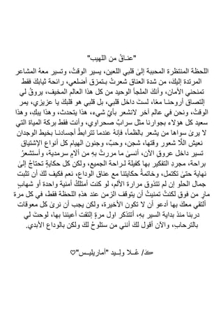 "‫اللهيب‬ ‫من‬ ُ‫"عنـاق‬
ٰ
‫إلى‬ ‫المحببة‬ ‫المنتظرة‬ ‫اللحظة‬
‫المشاعر‬ ُ‫ه‬‫مع‬ ‫وتسير‬ ،ُ‫الوقت‬ ‫يسير‬ ،‫اللعين‬ ‫قلبي‬
‫فقط‬ َ‫ثيابك‬ ‫رائحة‬ ،‫أضلعي‬ ‫بـتمزق‬ ُ‫شعرت‬ ‫العناق‬ ‫شدة‬ ‫من‬ ،َ‫إليك‬ ‫المرتدة‬
‫لي‬ ُ‫يروق‬ ،‫المخيف‬ ‫العالم‬ ‫هذا‬ ‫كل‬ ‫من‬ ‫الوحيد‬ ‫الملجأ‬ َ‫وأنك‬ ،‫األمان‬ ‫تمنحني‬
‫يمر‬ ،‫عزيزي‬ ‫يا‬ َ‫قلبك‬ ‫هو‬ ‫قلبي‬ ‫بل‬ ،‫قلبي‬ ‫داخل‬ َ‫لست‬ ،‫ا‬ً‫ع‬‫م‬ ‫أروحنـا‬ ‫إلتصاق‬
،ُ‫الوقت‬
‫وهذا‬ ،ِ‫يبك‬ ‫وهذا‬ ،‫يتحدث‬ ‫هذا‬ ،‫شيء‬ ِّ‫ي‬‫بأ‬ ‫النشعر‬ ‫آخر‬ ‫عالم‬ ‫في‬ ‫ونحن‬
‫التي‬ ‫المياة‬ ‫بركة‬ ‫فقط‬ ‫وأنت‬ ،‫صحراوي‬ ٌ‫سراب‬ ‫مثل‬ ‫بجوارنا‬ ‫هؤالء‬ ‫كل‬ ‫سعيد‬
‫الوجدان‬ ‫بخيط‬ ‫أجسادنـا‬ ُ‫ط‬‫تتراب‬ ‫عندما‬ ُ‫ه‬‫فإن‬ ،‫بالظمأ‬ ‫يشعر‬ ‫من‬ ‫سواها‬ ٰ
‫يرى‬ ‫ال‬
‫أنوا‬ ‫كل‬ ‫الهيام‬ ‫وجنون‬ ،ٌ‫وحب‬ ،‫شجن‬ ،‫وقتها‬ ‫شعور‬ ‫ا‬
‫الال‬ ‫نعيش‬
‫اإلشتياق‬ ‫ع‬
ُ‫وأستشعر‬ ،‫سرمدية‬ ٍ‫م‬ ‫ا‬
‫أال‬ ‫من‬ ِ‫ه‬‫ب‬ ُ‫مررت‬ ‫ما‬ ٰ
‫أنسى‬ ،‫اآلن‬ ِ‫ق‬‫عرو‬ ‫داخل‬ ‫تسير‬
ٰ
‫إلى‬ ُ‫ج‬‫تحتا‬ ٍ‫ة‬‫حكاي‬ ‫كل‬ ‫ولكن‬ ،‫الجميع‬ ‫لـراحة‬ ‫كفيلة‬ ‫بها‬ ‫التفكير‬ ِ‫د‬‫مجر‬ ،‫براحة‬
‫تثبت‬ ‫أن‬ َ‫لك‬ ‫فكيف‬ ‫نعم‬ ،‫الوداع‬ ‫عناق‬ ‫مع‬ ‫حكايتنا‬ ُ‫ة‬‫وخاتم‬ ،‫تكتمل‬ ٰ
‫حتى‬ ‫نهاية‬
‫األل‬ ‫مرارة‬ ‫تتذوق‬ ‫لم‬ ‫إن‬ ‫الحلو‬ ‫جمال‬
ٍ‫ب‬‫شها‬ ‫أو‬ ‫واحدة‬ ‫أمنية‬ ُ‫أمتلك‬ ‫كنت‬ ‫لو‬ ،‫م‬
‫مرة‬ ‫كل‬ ‫في‬ ،‫فقط‬ ‫اللحظة‬ ِ‫ه‬‫هذ‬ ‫عند‬ ‫الزمن‬ ‫يتوقف‬ ‫أن‬ ُ‫تمنيت‬ ُ‫لكنت‬ ِ‫ق‬‫فو‬ ‫من‬ ٍ
‫مار‬
‫معوقات‬ ‫كل‬ ٰ
‫نرى‬ ‫أن‬ ‫يجب‬ ‫ولكن‬ ،‫األخيرة‬ ‫تكون‬ ‫ال‬ ‫أن‬ ‫أدعو‬ ‫بها‬ َ‫معك‬ ‫ألتقي‬
‫لي‬ َ‫لوحت‬ ،‫بها‬ ‫أعيننا‬ ‫إلتقت‬ ٍ‫ة‬‫مر‬ ‫اول‬ ‫أتتذكر‬ ،ِ‫ه‬‫ب‬ ‫السير‬ ‫بداية‬ ‫منذ‬ ‫دربنا‬
ِ‫ب‬‫بالترحا‬
.‫األبدي‬ ‫بالوداع‬ ‫ولكن‬ َ‫لك‬ ُ‫ح‬‫ستلو‬ ‫من‬ ‫أنني‬ َ‫لك‬ ‫أقول‬ ‫واآلن‬ ،
"‫"أماريليــس‬ ‫ــيد‬ِ‫ل‬‫و‬ ‫ــال‬ُ‫ع‬ / َ‫ڪ‬
♡
 