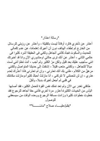 ‫*رسالة‬
‫اعتذار‬
*
‫أعتذر‬
، ‫بالقليلة‬ ‫ليست‬ ً‫ا‬‫ٔوقات‬‫ا‬ ‫فالرد‬ ‫ٔخري‬‫ا‬‫ت‬ ‫عن‬
‫وأعتذر‬
‫يتي‬ ٔ‫رو‬ ‫عن‬
‫للرسائل‬
‫ٕكمالي‬‫ا‬ ‫عدم‬ ‫عن‬ ،‫ا‬ً‫م‬‫ٕهتما‬‫ا‬ َ‫ٔعيرك‬‫ا‬ ‫ٔن‬‫ا‬ ‫دون‬ ‫الهاتف‬ ‫ٕطفاء‬‫ا‬ ‫ثم‬ ‫الخارج‬ ‫من‬
‫ل‬
‫فى‬ ‫كثيرا‬ ‫أشرد‬ ‫الحقيقة‬ ‫فى‬ ‫ولكني‬ ‫أتجاهل‬ ‫كأنني‬ ‫ٔه‬‫ا‬‫فج‬ ‫والسكوت‬ ‫لحديث‬
‫ٔخبرتك‬‫ا‬ ‫قد‬ ‫وانا‬ ‫ن‬‫ا‬‫ال‬‫ا‬ ‫اومنشوري‬ ‫حالتي‬ ‫ترى‬ ‫ٔنك‬‫ا‬ ‫عن‬ ‫ٔعتذر‬‫ا‬ ، ‫الثاني‬ ‫عالمي‬
‫لست‬ ‫ٔنني‬‫ا‬ ُ‫م‬‫تعل‬ َ‫ٔنت‬‫ا‬ ، ‫ٔجب‬‫ا‬ ‫ولم‬ ‫الكثير‬ ّ‫مر‬ ‫ولكن‬ ‫قليل‬ ‫بعد‬ َ‫عليك‬ ‫ٔجيب‬‫ا‬‫س‬ ‫انني‬
ُ‫ٕشتقت‬‫ا‬ ، ً‫ال‬‫قلي‬ ‫متعب‬ ‫ولكنني‬ ، ‫للتجاهل‬ ً‫ال‬‫ميا‬
‫ولكنني‬ ‫المتواصل‬ ‫حديثنا‬ ‫ٕلى‬‫ا‬
‫عدم‬ِ‫ل‬ َ‫رك‬ُ‫ذ‬‫ٔع‬‫ا‬ ‫ٔنا‬‫ا‬‫ف‬ ‫تعذرني‬ ‫لم‬ ‫ٕن‬‫ا‬‫و‬ ، ‫تعذرني‬ ‫ٔنك‬‫ا‬ َ‫بك‬ ‫ظني‬ ، ‫الكالم‬ ‫من‬ ٌ‫مرهق‬
‫مكانتك‬ ‫ومازلت‬،ً‫ا‬‫كثير‬ ُ‫ٔحبك‬‫ا‬ ُ‫مازلت‬ ‫ٔنا‬‫ا‬ ، ‫تتركني‬ ‫ال‬ ‫تتحملني‬ ‫لن‬ ‫ٕن‬‫ا‬ ، ‫عذري‬
ّ‫ولكن‬ ،‫بديال‬ ‫لغيرك‬ ‫أجعل‬ ‫لم‬ ‫قلبي‬ ‫في‬
‫القو‬ ‫نفس‬ ‫تملك‬ ‫تعد‬ ‫ولم‬ ‫ن‬‫ا‬‫ال‬‫ا‬ ‫بي‬ ‫تغدر‬ ‫طاقتي‬
‫أصابها‬ ‫فقد‬ ،‫الكثير‬ ‫لتحمل‬ ‫ة‬
‫فقد‬ ‫للرجوع‬ ‫أجاهد‬ ‫حقا‬ ‫فأنني‬ ‫أخري‬ ‫مرة‬ ‫أعتزر‬،‫الكثيرة‬ ‫الخيبات‬ ‫من‬ ‫اليأس‬
‫سيسعفني‬ ‫من‬ ‫الوقت‬ ‫ووحده‬ ‫الرجوع‬ ‫مسافة‬ ‫وزادت‬ ‫كثيرة‬ ‫خطوات‬ ‫خطوت‬
.‫للوصول‬
*"‫ــــــــة‬ً‫س‬‫"ما‬ ‫صالح‬ ‫عليـــــاء‬/‫*بقلم‬
 