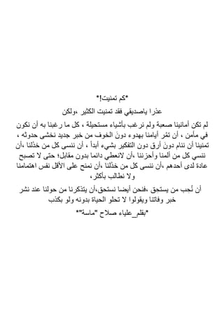 *!‫تمنيت‬ ‫*كم‬
‫ياصديقي‬ ‫عذرا‬
‫ولكن‬، ‫الكثير‬ ‫تمنيت‬ ‫فقد‬
‫نكون‬ ‫أن‬ ‫به‬ ‫رغبنا‬ ‫ما‬ ‫كل‬ ، ‫مستحيلة‬ ‫بأشياء‬ ‫نرغب‬ ‫ولم‬ ‫صعبة‬ ‫أمانينا‬ ‫تكن‬ ‫لم‬
، ‫حدوثه‬ ‫نخشى‬ ‫جديد‬ ‫خبر‬ ‫من‬ ‫الخوف‬ َ‫دون‬ ‫بهدوء‬ ‫أيامنا‬ ‫ر‬ُ‫م‬‫ت‬ ‫أن‬ ، ‫مأمن‬ ‫في‬
‫أن‬، ‫لنا‬َ‫ذ‬‫خ‬ ‫من‬ ‫كل‬ ‫ننسى‬ ‫أن‬ ، ً‫ا‬‫أبد‬ ‫بشيء‬ ‫التفكير‬ ‫دون‬ ‫أرق‬ َ‫دون‬ ‫ننام‬ ‫أن‬ ‫تمنينا‬
‫وأحزن‬ ‫ألمنا‬ ‫من‬ ‫كل‬ ‫ننسي‬
‫تصبح‬ ‫ال‬ ‫حتى‬ ‫مقابل؛‬ ‫بدون‬ ‫دائما‬ ‫النعطي‬ ‫أن‬، ‫نا‬
‫اهتمامنا‬ ‫نفس‬ ‫األقل‬ ‫على‬ ‫نمنح‬ ‫أن‬، ‫لنا‬َ‫ذ‬‫خ‬ ‫من‬ ‫كل‬ ‫ننسى‬ ‫أن‬، ‫أحدهم‬ ‫لدى‬ ‫عادة‬
،‫بأكثر‬ ‫نطالب‬ ‫وال‬
‫نشر‬ ‫عند‬ ‫حولنا‬ ‫من‬ ‫يتذكرنا‬ ‫أن‬،‫نستحق‬ ‫أيضا‬ ‫فنحن‬، ‫ق‬ ِ‫يستح‬ ‫من‬ ‫ب‬ ِ‫ح‬ُ‫ن‬ ‫أن‬
‫بكذب‬ ‫ولو‬ ‫بدونه‬ ‫الحياة‬ ‫تحلو‬ ‫ال‬ ‫ويقولوا‬ ‫وفاتنا‬ ‫خبر‬
‫*بقلم_عليا‬
*"‫"ماسة‬ ‫صالح‬ ‫ء‬
 