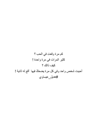 ‫؟‬ ‫الحب‬ ‫في‬ ِ‫ت‬‫وقع‬ ‫مرة‬ ‫كم‬
! ‫واحدة‬ ‫مرة‬ ‫في‬ ‫المرات‬ ‫كثير‬
‫؟‬ ‫ذالك‬ ‫كيف‬
! ‫ثانية‬ ‫له‬ ‫أقع‬ ‫فيها‬ ُ‫ك‬َ‫ح‬‫يض‬ ‫مرة‬ ‫كل‬ ‫وفي‬ ‫واحد‬ ‫شخص‬ ‫أحببت‬
‫هديل_عيساوي‬#
 