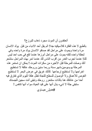 ‫للبرزخ؟‬ ‫ذهاب‬ ‫مجرد‬ ‫الموت‬ ‫أن‬ ‫أتعتقدون‬
‫االنسان‬ ‫يولد‬ ‫قبل‬ ‫من‬ ‫االدباء‬ ‫أحد‬ ‫يقل‬ ‫الم‬ !‫جدا‬ ‫كالسيكيه‬ ‫الفكرة‬ ‫هذه‬ ‫ال‬ ‫بالطبع‬
‫وفي‬ ‫واحده‬ ‫مرة‬ ‫يولد‬ ‫االنسان‬ ‫صدقو‬ ‫لقد‬ ‫مراحل‬ ‫على‬ ‫ويموت‬ ‫واحدة‬ ‫مرة‬
‫ليس‬ ‫احد‬ ‫حب‬ ‫في‬ ‫تقع‬ ‫عندما‬ ‫أبرزها‬ ‫مراحل‬ ‫على‬ ‫يموت‬ ‫لكنه‬ ‫واحده‬ ‫لحظة‬
‫ا‬ ‫بهذه‬ ‫تمر‬ ‫عندما‬ َ‫لك‬ ‫الناس‬ ‫أقرب‬ ‫من‬ ‫الغدر‬ ‫تجرب‬ ‫عندما‬ !َ‫لك‬
‫ستشعر‬ ‫لمراحل‬
‫هذه‬ ‫تستمر‬ ‫ان‬ ‫يمكن‬ ! ‫الموت‬ ‫سكرات‬ ‫من‬ ‫األخيره‬ ‫قبل‬ ‫للمرحلة‬ ‫وصلت‬ َ‫أنك‬
‫تستطيع‬ ‫ال‬ ‫عالقة‬ ‫وروحك‬ ‫سنين‬ ‫وربما‬ ‫سنة‬،‫شهر‬،‫يومين‬،‫يوم‬ ‫المرحلة‬
‫تستطيع‬ ‫ال‬ ‫البحر‬ ‫عرض‬ ‫في‬ ‫غريق‬ ‫كأنك‬ ‫إرجاعها‬ ‫تستطيع‬ ‫وال‬ ‫اخراجها‬
‫الذي‬ ‫لليوم‬ ‫هكذا‬ ‫تظل‬ ‫للنجاة‬ ‫للسطح‬ ‫الوصول‬ ‫وال‬ ‫لألعماق‬ ‫الغوص‬
‫فيه‬ ‫تفارق‬
‫للجسدك‬ ‫سجين‬ ‫أنت‬ ‫وتبقى‬ ‫روحك‬ ‫ستتحرر‬ ‫بالذات‬ ‫هنا‬ َ‫عائلتك‬ ‫من‬ ‫أحدا‬
! ‫تتنفس‬ ‫أنها‬ ‫سواء‬ ‫الحياة‬ ‫قيد‬ ‫على‬ ‫أنها‬ ‫يدل‬ ‫شيء‬ ‫ال‬ ‫جثة‬ ‫ستبقى‬
‫هديل_عيساوي‬#
 
