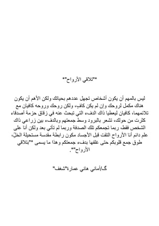 *"‫األرواح‬ ‫*"تالقي‬
‫يكون‬ ‫أن‬ ‫األهم‬ ‫ولكن‬ ‫بحياتك‬ ‫عددهم‬ ‫تجهل‬ ‫أشخاص‬ ‫يكون‬ ‫أن‬ ‫بالمهم‬ ‫ليس‬
‫مكمل‬ ‫هناك‬
‫مع‬ ‫كافيان‬ ‫وروحه‬ ‫روحك‬ ‫ولكن‬ ،ٍ‫كاف‬ ‫يكن‬ ‫لم‬ ‫وإن‬ ‫لروحك‬
‫أصدقاء‬ ‫حزمة‬ ‫زقاق‬ ‫في‬ ‫عنه‬ ‫تبحث‬ ‫التي‬ ‫الدفء‬ ‫ذاك‬ ‫ليعطيا‬ ‫كافيان‬ ،‫تالئمهما‬
‫ذاك‬ ‫زراعي‬ ‫بين‬ ‫وبالدفء‬ ‫جمعتهم‬ ‫وسط‬ ‫بالبرود‬ ‫تشعر‬ ،‫حولك‬ ‫من‬ ‫كثرت‬
‫على‬ ‫أنا‬ ‫ولكن‬ ‫بعد‬ ‫تأتي‬ ‫لم‬ ‫وربما‬ ‫الصدفة‬ ‫تلك‬ ‫تجمعكم‬ ‫ربما‬ ،‫فقط‬ ‫الشخص‬
‫ا‬ ‫أنا‬ ‫دائم‬ ‫علم‬
،ِّ‫ل‬َ‫ح‬‫ال‬ ‫مستحيلة‬ ‫مقدسة‬ ‫رابطة‬ ‫مكون‬ ‫األجساد‬ ‫قبل‬ ‫التقت‬ ‫ألرواح‬
‫*"بتالقي‬ ‫يسمى‬ ‫ما‬ ‫وهذا‬ ‫جمعتكم‬ ‫بدفء‬ ‫غلفها‬ ‫حتى‬ ‫قلوبكم‬ ‫جمع‬ ‫طوق‬
.*"‫األرواح‬
"‫عمارة"شغف‬ ‫هاني‬ ‫أماني‬/‫گ‬
 