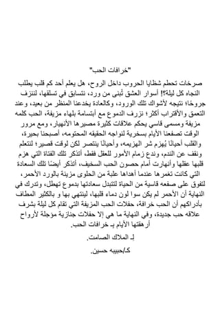 "‫الحب‬ ‫"خرافات‬
‫يطلب‬ ‫قلب‬ ‫كم‬ ‫أحد‬ ‫يعلم‬ ‫هل‬ ،‫الروح‬ ‫داخل‬ ‫الحروب‬ ‫شظايا‬ ‫تحطم‬ ‫صرخات‬
‫أسو‬ !‫ليلة؟‬ ‫كل‬ ‫النجاه‬
‫لننزف‬ ،‫تسلقها‬ ‫في‬ ‫نتسابق‬ ،‫ورد‬ ‫من‬ ‫بنى‬ُ‫ت‬ ‫العشق‬ ‫ار‬
‫وعند‬ ،‫بعيد‬ ‫من‬ ‫المنظر‬ ‫يخدعنا‬ ‫وكالعادة‬ ،‫الورود‬ ‫تلك‬ ‫ألشواك‬ ‫نتيجه‬ ‫ا؛‬ً‫ح‬‫جرو‬
‫كلمه‬ ‫الحب‬ ،‫مزيفة‬ ‫بلهاء‬ ‫أبتسامة‬ ‫مع‬ ‫الدموع‬ ‫نزرف‬ ‫أكثر؛‬ ‫واألقتراب‬ ‫التعمق‬
‫مرور‬ ‫ومع‬ ،‫األنهيار‬ ‫مصيرها‬ ‫كثيرة‬ ‫عالقات‬ ‫يحكم‬ ‫قاسي‬ ‫ومسمى‬ ‫مزيفة‬
‫تصف‬ ‫الوقت‬
،‫بحيرة‬ ‫أصبحنا‬ ،‫المحتومه‬ ‫الحقيقه‬ ‫لنواجه‬ ‫بسخرية‬ ‫األيام‬ ‫عنا‬
‫لنتعلم‬ ‫قصير؛‬ ‫لوقت‬ ‫لكن‬ ‫ينتصر‬ ‫ا‬ً‫ن‬‫وأحيا‬ ،‫الهزيمه‬ ‫شر‬ ‫ُهزم‬‫ي‬ ‫ا‬ً‫ن‬‫أحيا‬ ‫والقلب‬
‫هزم‬ ‫التي‬ ‫الفتاة‬ ‫تلك‬ ‫أتذكر‬ ،‫فقط‬ ‫للعقل‬ ‫األمور‬ ‫زمام‬ ‫وندع‬ ،‫الندم‬ ‫عن‬ ‫ونقف‬
‫ا‬ ‫تلك‬ ‫ا‬ً‫ض‬‫أي‬ ‫أتذكر‬ ،‫السخيف‬ ‫الحب‬ ‫حصون‬ ‫أمام‬ ‫وأنهارت‬ ‫عقلها‬ ‫قلبها‬
‫لسعادة‬
،‫األحمر‬ ‫بالورد‬ ‫مزينة‬ ‫الحلوى‬ ‫من‬ ‫علبة‬ ‫أهداها‬ ‫عندما‬ ‫تغمرها‬ ‫كانت‬ ‫التي‬
‫في‬ ‫وتدرك‬ ،‫تهطل‬ ‫بدموع‬ ‫سعادتها‬ ‫لتتبدل‬ ‫الحياة‬ ‫من‬ ‫قاسية‬ ‫صفعه‬ ‫على‬ ‫لتفوق‬
‫المطاف‬ ‫بالكثير‬ ‫و‬ ‫بها‬ ‫لينتهي‬ ،‫قلبها‬ ‫دماء‬ ‫لون‬ ‫سوا‬ ‫يكن‬ ‫لم‬ ‫األحمر‬ ‫أن‬ ‫النهاية‬
‫المزيفة‬ ‫الحب‬ ‫حفالت‬ ،‫خرافة‬ ‫الحب‬ ‫أن‬ ‫بأدراكهم‬
‫بشرف‬ ‫ليلة‬ ‫كل‬ ‫تقام‬ ‫التي‬
‫ألرواح‬ ‫مؤجلة‬ ‫جنازية‬ ‫حفالت‬ ‫إال‬ ‫هي‬ ‫ما‬ ‫النهاية‬ ‫وفي‬ ،‫جديدة‬ ‫حب‬ ‫عالقه‬
.‫الحب‬ ‫خرافات‬ ‫ـ‬ِ‫ب‬ ‫األيام‬ ‫أرهقتها‬
.‫الصامت‬ ‫المالك‬ ‫ـ‬ِ‫ل‬
.‫حسين‬ ‫حبيبه‬/‫كـ‬
 