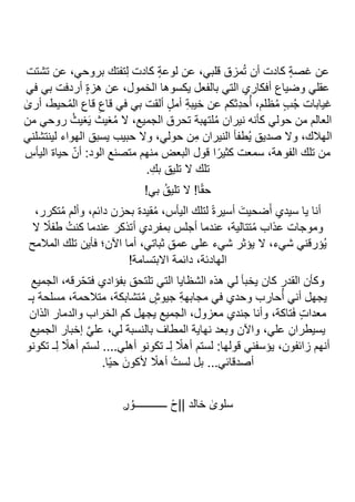 ‫تشتت‬ ‫عن‬ ،‫بروحي‬ ‫تفتك‬ِ‫ل‬ ‫كادت‬ ٍ‫ة‬‫لوع‬ ‫عن‬ ،‫قلبي‬ ‫مزق‬ُ‫ت‬ ‫أن‬ ‫كادت‬ ٍ‫ة‬‫غص‬ ‫عن‬
‫في‬ ‫بي‬ ‫أردفت‬ ٍ‫ة‬‫هز‬ ‫عن‬ ،‫الخمول‬ ‫يكسوها‬ ‫بالفعل‬ ‫التي‬ ‫أفكاري‬ ‫وضياع‬ ‫عقلي‬
ٰ
‫أرى‬ ،‫حيط‬ُ‫م‬‫ال‬ ‫قاع‬ ِ‫قاع‬ ‫في‬ ‫بي‬ ‫ألقت‬ ٍ‫ل‬‫أم‬ ِ‫ة‬‫خيب‬ ‫عن‬ ‫ِثكم‬‫د‬‫ح‬ُ‫أ‬ ،‫ظلم‬ُ‫م‬ ٍ‫ب‬ُ‫ج‬ ‫غيابات‬
ُ‫م‬ ‫ال‬ ،‫الجميع‬ ‫تحرق‬ ‫لتهبة‬ُ‫م‬ ‫نيران‬ ‫كأنه‬ ‫حولي‬ ‫من‬ ‫العالم‬
‫من‬ ‫روحي‬ ُ‫غيث‬َ‫ي‬ ‫غيث‬
‫لينتشلني‬ ‫الهواء‬ ‫يسبق‬ ‫حبيب‬ ‫وال‬ ،‫حولي‬ ‫ن‬ِ‫م‬ ‫النيران‬ ‫ُطفأ‬‫ي‬ ‫صديق‬ ‫وال‬ ،‫الهالك‬
ِ
‫اليأس‬ ‫حياة‬ ّ‫أن‬ :‫الود‬ ‫متصنع‬ ‫منهم‬ ‫البعض‬ ‫قول‬ ‫ا‬ً‫كثير‬ ‫سمعت‬ ،‫الفوهة‬ ‫تلك‬ ‫من‬
.ِ‫بك‬ ‫تليق‬ ‫ال‬ ‫تلك‬
!‫بي‬ ُ‫تليق‬ ‫ال‬ !‫ا‬ً‫ق‬‫ح‬
،‫دائم‬ ‫بحزن‬ ‫قيدة‬ُ‫م‬ ،‫اليأس‬ ‫لتلك‬ ً‫ة‬‫أسير‬ َ‫ضحيت‬َ‫أ‬ ‫سيدي‬ ‫يا‬ ‫أنا‬
،‫تكرر‬ُ‫م‬ ‫وألم‬
‫ال‬ ً
‫طفال‬ ُ‫كنت‬ ‫عندما‬ ‫أتذكر‬ ‫بمفردي‬ ‫أجلس‬ ‫عندما‬ ،‫تتالية‬ُ‫م‬ ‫عذاب‬ ‫وموجات‬
‫المالمح‬ ‫تلك‬ ‫فأين‬ ‫اآلن؛‬ ‫أما‬ ،‫ثباتي‬ ِ‫ق‬‫عم‬ ‫على‬ ‫شيء‬ ‫يؤثر‬ ‫ال‬ ،‫شيء‬ ‫ُؤرقني‬‫ي‬
!‫االبتسامة‬ ‫دائمة‬ ،‫الهادئة‬
‫الجميع‬ ،‫رقه‬ّ‫ح‬‫فت‬ ‫بفؤادي‬ ‫تلتحق‬ ‫التي‬ ‫الشظايا‬ ‫هذه‬ ‫لي‬ ‫يخبأ‬ ‫كان‬ ‫القدر‬ ‫وكأن‬
‫حا‬ُ‫أ‬ ‫أني‬ ‫يجهل‬
‫ـ‬ِ‫ب‬ ‫مسلحة‬ ،‫متالحمة‬ ،‫تشابكة‬ُ‫م‬ ٍ
‫جيوش‬ ِ‫ة‬‫مجابه‬ ‫في‬ ‫وحدي‬ ‫رب‬
‫الذان‬ ‫والدمار‬ ‫الخراب‬ ‫كم‬ ‫يجهل‬ ‫الجميع‬ ،‫معزول‬ ‫جندي‬ ‫وأنا‬ ،‫تاكة‬َ‫ف‬ ٍ‫ت‬‫معدا‬
‫الجميع‬ ‫إخبار‬ ‫ا‬‫ي‬‫عل‬ ،‫لي‬ ‫بالنسبة‬ ‫المطاف‬ ‫نهاية‬ ‫وبعد‬ ‫واآلن‬ ،‫علي‬ ِ‫يسيطران‬
ً
‫أهال‬ ‫لستم‬ ....‫أهلي‬ ‫تكونو‬ ‫ـ‬ِ‫ل‬ ً
‫أهال‬ ‫لستم‬ :‫قولها‬ ‫يؤسفني‬ ،‫زائفون‬ ‫أنهم‬
‫تكونو‬ ‫ـ‬ِ‫ل‬
.‫ًا‬‫ي‬‫ح‬ َ‫ألكون‬ ً
‫أهال‬ ُ‫لست‬ ‫بل‬ ...‫أصدقائي‬
ࢪُ‫ــــــــــــو‬ ً‫ح‬|| ‫خالد‬ ٰ
‫سلوى‬
 