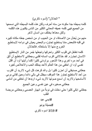 )‫ذكري‬ ‫(أسوء‬ "‫الخذالن‬ "
‫نسمعها‬ ‫التي‬ ‫البسيطه‬ ‫كلمه‬ ‫هذه‬ ‫ولكن‬ ‫أحرف‬ ‫سته‬ ‫من‬ ‫مكونه‬ ‫جدا‬ ‫بسيطه‬ ‫كلمه‬
‫الكلمه‬ ‫هذه‬ ‫يكتبون‬ ‫الناس‬ ‫من‬ ‫الكثير‬ ‫المعاني‬ ‫عميقه‬ ‫كلمه‬ ‫فهي‬ ‫الجميع‬ ‫من‬
‫معنا‬ ‫ولكن‬
‫الخر‬ ‫انسان‬ ‫من‬ ‫يختلف‬ ‫ها‬
‫كبيره‬ ‫مكانه‬ ‫جعله‬ ‫شخص‬ ‫من‬ ‫او‬ ‫الحبيب‬ ‫من‬ ‫او‬ ‫االصدقاء‬ ‫من‬ ‫ُخذل‬‫ي‬ ‫من‬ ‫منهم‬
‫اليستطيع‬ ‫دوامه‬ ‫في‬ ‫يعيش‬ ‫والبعض‬ ‫تجاوزه‬ ‫يستطيع‬ ‫مننا‬ ‫فالبعض‬ ‫قلبه‬ ‫في‬
‫باستغاثه‬ ‫إال‬ ‫منها‬ ‫الخروج‬
‫فا‬ .
‫لخذالن‬
‫اليستطيع‬ ‫النار‬ ‫من‬ ‫مر‬ُ‫ج‬ ‫وتجعلها‬ ‫وتحرقها‬ ‫الكثير‬ ‫قلوب‬ ‫في‬ ‫تغلغل‬ ‫كلمه‬
‫تجاوزه‬ ‫االنسان‬
.
‫اثق‬ ‫أن‬ ‫الاستطيع‬ ‫وجعلتني‬ ‫لقلبي‬ ‫انسانه‬ ‫اقرب‬ ‫خذالتني‬ ‫لقد‬
‫تل‬ُ‫ق‬‫ا‬ ‫أن‬ ‫أود‬ ‫رأيتها‬ ‫كلما‬ ‫كثيرا‬ ‫يراودني‬ ‫الشعور‬ ‫وهذا‬ ‫اخري‬ ‫مره‬ ‫أحد‬ ‫في‬
‫واالخ‬ ‫الحب‬ ‫يمتلك‬ ‫الأحد‬ ‫العالم‬ ‫هذا‬ ‫من‬ ‫اختفي‬ ‫ان‬ ‫أود‬ ‫نفسي‬
‫لغيره‬ ‫الص‬
‫اقترب‬ ‫أن‬ ‫الاريد‬ ‫شيء‬ ‫كل‬ ‫كرهت‬ ‫وهللا‬ ‫بل‬ ‫كثيرا‬ ‫احزن‬ ‫أن‬ ‫صديقتي‬ ‫جعلتني‬
‫بربي‬ ‫لقائي‬ ‫وحين‬ ‫دائما‬ ‫بالي‬ ‫في‬ ‫سيظل‬ ‫الموقف‬ ‫هذا‬ ‫تجاوز‬ ‫الأستطيع‬ ‫أحد‬ ‫من‬
‫أمامي‬ ‫من‬ ‫تختفي‬ ‫أن‬ ‫اريدها‬ ‫شيء‬ ‫الأريد‬ ‫صوتها‬ ‫اسمع‬ ‫أن‬ ‫والاريد‬ ‫الأسامحها‬
‫الجميع‬ ‫وعين‬ ‫نفسي‬ ‫عين‬ ‫في‬ ‫صغيره‬ ‫جعلتني‬
‫جعلتني‬
‫مريضة‬ ‫وجعلتني‬ ‫العصبي‬ ‫انهيار‬ ‫من‬ ً‫ة‬‫نوب‬ ‫في‬ ‫دخلت‬ ‫حتي‬ ‫كثيرا‬ ‫ابكي‬
‫القلب‬
‫عيد‬ ‫ايمي‬#
‫يونيو‬ ‫جميلة‬#
#
19
/
3
‫ذكري‬ ‫اسوء‬
 