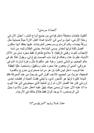 "‫سرمدي‬ ٌ‫ء‬‫"إنحنـا‬
‫في‬ ‫اآلن‬ ُ‫أعيش‬ ،‫البشر‬ ‫أنواع‬ ‫جميع‬ ‫من‬ ‫فؤادي‬ ِ‫ل‬‫داخ‬ ٌ‫ة‬‫متعمق‬ ٍ‫ت‬‫طعنا‬ ُ‫ألتقيت‬
ٰ
‫إلى‬ ‫برأسي‬ ُ‫ل‬‫أمي‬ ،‫وعي‬‫ا‬‫ال‬‫ا‬ ‫رحلة‬
‫مثل‬ ‫ضبابية‬ ٌ‫ة‬‫حيا‬ ‫اآلن؟‬ ‫أفعل‬ ‫فماذا‬ ‫؛‬ِ‫األمام‬
‫ستكون‬ ‫أنها‬ ُ‫د‬‫يعتق‬ ‫عليها‬ ‫الخربشات‬ ‫بعض‬ ‫برسم‬ ‫الرسام‬ ‫وقام‬ ،‫بيضاء‬ ٌ‫ة‬‫ورق‬
‫شدة‬ ‫من‬ ،‫إليه‬ ‫الظالم‬ ‫جذبني‬ ،‫البشاعة‬ ٰ
‫يسمى‬ ٍ
‫لمقدار‬ ‫لوثها‬ ُ‫ه‬‫لكن‬ ‫أفضل‬
‫األآلم‬ ‫من‬ ٍ‫ل‬‫نس‬ ‫مجرد‬ ‫فقط‬ ،ٌ‫ة‬‫ظاهر‬ َ‫ح‬‫مالم‬ ‫ال‬ ،‫الرقيقة‬ ‫رقبتي‬ ‫إلتوت‬ ‫اإلنجذاب‬
‫األبدية‬
‫في‬ ِ‫بك‬ ً
‫أهال‬ ُ‫ل‬‫ويقو‬ ،‫لي‬ ُ‫ح‬‫يلو‬ ِ‫ت‬‫الصم‬ ‫باب‬ ُ‫فرأيت‬ َ‫وهناك‬ ،‫هنا‬ ُ‫نظرت‬ ،
‫في‬ َ‫الدم‬ َ‫أسارت‬ ٍ‫ة‬‫وغز‬ ‫مثل‬ ٍ‫ة‬‫مألفون‬ ‫غير‬ ‫رهبة‬ ُ‫شعور‬ ‫يرتاباني‬ ،‫الجحيم‬ ‫عالم‬
‫اليقظة‬ ‫اا‬‫ي‬‫عل‬ ‫وتستحوذ‬ ،ُ‫وسأفيق‬ ،‫حلم‬ ‫مجرد‬ ‫هذا‬ ‫يڪون‬ ‫أن‬ ٰ
‫أتمنى‬ ،‫عروقي‬
‫مم‬ ‫صحراوي‬ ٌ‫سراب‬ ‫هو‬ ‫بل‬ ٌ‫قلب‬ َ‫ليس‬ ِ‫ل‬‫داخ‬ ،‫قريب‬ ‫ا‬‫ا‬‫م‬‫ع‬
‫بـالقسوة‬ ٍ‫زوج‬
‫فاقد‬ ‫المعركة‬ ِ‫ه‬‫هذ‬ ‫من‬ ُ‫خرجت‬ ‫أنني‬ ‫أقول‬ ‫لألسف‬ ،‫الجميع‬ ‫من‬ ُ‫هربت‬ ،‫المخيفة‬
‫إحدى‬ ‫قطعت‬ ‫أو‬ ‫الحياة‬ ُ‫فقدت‬ ‫ليتني‬ ‫يا‬ ،‫لدي‬ ‫الشعور‬ ‫هو‬ ‫أولها‬ ‫كثيرة‬ ‫ا‬ً‫ء‬‫أشيا‬
،‫اليوم‬ ‫هذا‬ ٰ
‫إلى‬ ‫سيحتويني‬ ‫الذي‬ ‫الملجأ‬ ٰ
‫أرى‬ ‫لم‬ ،‫اآلن‬ ‫أفضل‬ ‫هذا‬ ‫كان‬ ‫أوردتي‬
ٰ
‫يسمى‬ ‫أن‬ ٌ‫عيب‬ ‫اآلن‬ ِ‫ه‬‫علي‬ ‫أنا‬ ‫ما‬
ُ‫ل‬‫يمي‬ ُ‫د‬‫باألسو‬ ٌ‫ملون‬ ‫أڪثر‬ ِ‫ه‬‫علي‬ ُ‫يليق‬ ،‫حياة‬
.‫األرجاء‬ ‫في‬ ‫حالك‬ ٌ‫م‬‫ظال‬ ‫فقط‬ ٌ‫ألوان‬ ‫يوجد‬ ‫ال‬ ،‫الرصاص‬ ٰ
‫إلى‬
"‫"أماريليــس‬ ‫ــيد‬ِ‫ل‬‫و‬ ‫ــال‬ُ‫ع‬ / َ‫ڪ‬
♡
 
