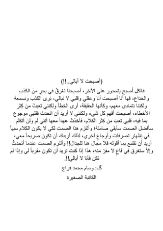 )!!..‫أبالي‬ ‫ال‬ ‫(أصبحت‬
‫أصبحنا‬ ،‫اآلخر‬ ‫على‬ ‫يتمحور‬ ‫صبح‬َ‫أ‬ ‫فالكل‬
‫الكذب‬ َ‫من‬ ٍ
‫بحر‬ ‫في‬ ُ‫نغرق‬
ُ‫ه‬‫ونسمع‬ ‫الكذب‬ ‫نرى‬ ،‫نبالي‬ ‫ال‬ ‫وقلبي‬ ‫وعقلي‬ ‫أنا‬ ‫أصبحت‬ ‫أنا‬ ‫فها‬ ،‫والخداع‬
‫ثر‬ِ‫ك‬ ‫من‬ ُ‫تعبت‬ ‫ولكنني‬ ‫الخطأ‬ ‫أرى‬ ،‫الحقيقة‬ ‫وكأنها‬ ،‫معهم‬ ‫نتمادى‬ ‫ولكننا‬
‫موجوع‬ ‫فقلبي‬ ‫اتحدث‬ ‫أن‬ ‫أريد‬ ‫ال‬ ‫ولكنني‬ ‫شيء‬ ‫كل‬ ‫أفهم‬ ‫أصبحت‬ ،‫األخطاء‬
،‫الكالم‬ ‫ثر‬ِ‫ك‬ ‫من‬ َ‫تعب‬ ‫قلبي‬ ،‫فيه‬ ‫بما‬
‫أتكلم‬ ‫ولن‬ ‫لم‬ ‫أنني‬ ‫معها‬ ً‫ا‬‫عهد‬ ُ‫فأخذت‬
ً‫ا‬‫سبب‬ ‫الكالم‬ ‫يكون‬ ‫ال‬ ‫لكي‬ ‫الصمت‬ ‫هذا‬ ‫وألتزم‬ ‫صامتة؛‬ ‫سأبقي‬ ‫الصمت‬ ‫سأفضل‬
،‫معي‬ ً‫ا‬‫صريح‬ ‫تكون‬ ‫أن‬ ‫أريدك‬ ‫لذلك‬ ،‫آخري‬ ٍ‫وأوجاع‬ ‫تصرفات‬ ‫إظهار‬ ‫في‬
ُ‫أتحدث‬ ‫عندما‬ ‫الصمت‬ ‫وألتزم‬ !!‫للجدال‬ ‫هنا‬ ‫مجال‬ ‫فال‬ ‫أقوله‬ ‫بما‬ ‫تقتنع‬ ‫أن‬ ‫أريد‬
ٍ‫قاع‬ ‫في‬ ‫ستغرق‬ ّ‫ال‬‫وإ‬
‫لم‬ ‫وإذا‬ ‫لي‬ ً‫ا‬‫مقرب‬ ‫تكون‬ ‫أن‬ ‫تريد‬ ‫كنت‬ ‫إذا‬ ‫هذا‬ ،‫منه‬ ّ‫مفر‬ ‫ال‬
.!!‫أبالي‬ ‫ال‬ ‫فأنا‬ ‫تكن‬
‫فراج‬ ‫محمد‬ ‫وسام‬ :‫گ‬
‫الصغيرة‬ ‫الكاتبة‬
 