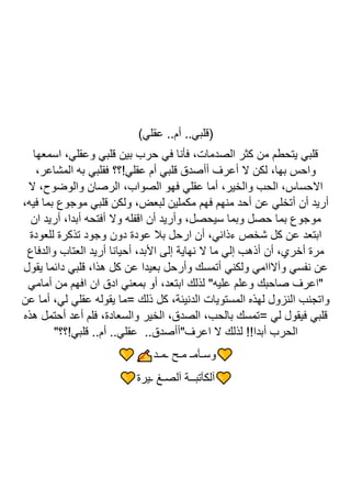 )‫عقلي‬ ..‫أم‬ ..‫(قلبي‬
‫اسمعها‬ ،‫وعقلي‬ ‫قلبي‬ ‫بين‬ ‫حرب‬ ‫في‬ ‫فأنا‬ ،‫الصدمات‬ ‫كثر‬ ‫من‬ ‫يتحطم‬ ‫قلبي‬
،‫المشاعر‬ ‫به‬ ‫فقلبي‬ ‫عقلي!؟؟‬ ‫أم‬ ‫قلبي‬ ‫أأصدق‬ ‫أعرف‬ ‫ال‬ ‫لكن‬ ،‫بها‬ ‫واحس‬
‫ال‬ ،‫والوضوح‬ ‫الرصان‬ ،‫الصواب‬ ‫فهو‬ ‫عقلي‬ ‫أما‬ ،‫والخير‬ ‫الحب‬ ،‫االحساس‬
،‫فيه‬ ‫بما‬ ‫موجوع‬ ‫قلبي‬ ‫ولكن‬ ،‫لبعض‬ ‫مكملين‬ ‫فهم‬ ‫منهم‬ ‫أحد‬ ‫عن‬ ‫أتخلي‬ ‫أن‬ ‫أريد‬
‫مو‬
‫ان‬ ‫أريد‬ ،‫أبدا‬ ‫أفتحه‬ ‫وال‬ ‫اقفله‬ ‫أن‬ ‫وأريد‬ ،‫سيحصل‬ ‫وبما‬ ‫حصل‬ ‫بما‬ ‫جوع‬
‫للعودة‬ ‫تذكرة‬ ‫وجود‬ ‫دون‬ ‫عودة‬ ‫بال‬ ‫ارحل‬ ‫أن‬ ،‫ءذاني‬ ‫شخص‬ ‫كل‬ ‫عن‬ ‫ابتعد‬
‫والدفاع‬ ‫العتاب‬ ‫أريد‬ ‫أحيانا‬ ،‫األبد‬ ‫إلى‬ ‫نهاية‬ ‫ال‬ ‫ما‬ ‫إلي‬ ‫أذهب‬ ‫أن‬ ،‫أخري‬ ‫مرة‬
‫دا‬ ‫قلبي‬ ،‫هذا‬ ‫كل‬ ‫عن‬ ‫بعيدا‬ ‫وأرحل‬ ‫أتمسك‬ ‫ولكني‬ ‫وآالاامي‬ ‫نفسي‬ ‫عن‬
‫يقول‬ ‫ئما‬
‫أمامي‬ ‫من‬ ‫افهم‬ ‫ان‬ ‫ادق‬ ‫بمعني‬ ‫أو‬ ،‫ابتعد‬ ‫لذلك‬ "‫عليه‬ ‫وعلم‬ ‫صاحبك‬ ‫"اعرف‬
‫عن‬ ‫أما‬ ،‫لي‬ ‫عقلي‬ ‫يقوله‬ ‫=ما‬ ‫ذلك‬ ‫كل‬ ،‫الدنيئة‬ ‫المستويات‬ ‫لهذه‬ ‫النزول‬ ‫واتجنب‬
‫هذه‬ ‫أحتمل‬ ‫أعد‬ ‫فلم‬ ،‫والسعادة‬ ‫الخير‬ ،‫الصدق‬ ،‫بالحب‬ ‫=تمسك‬ ‫لي‬ ‫فيقول‬ ‫قلبي‬
‫أ‬ ..‫عقلي‬ ..‫اعرف"أأصدق‬ ‫ال‬ ‫لذلك‬ !!‫أبدا‬ ‫الحرب‬
"‫قلبي!؟؟‬ ..‫م‬
‫ـمـد‬ ‫مـح‬ ‫وسـآمـ‬
‫ـيرة‬ ‫آلصـغ‬ ‫آلكآتبــة‬
 