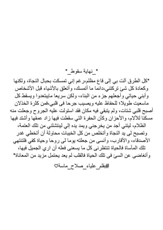 *_‫سقوط‬ ‫*_نهاية‬
‫ولكنها‬ ،‫النجاة‬ ‫بحبال‬ ‫تمسكت‬ ‫إني‬ ‫رغم‬،‫مظلم‬ ‫قاع‬ ‫إلى‬ ‫بي‬ ‫آلت‬ ‫الطرق‬ ‫*كل‬
‫األشخاص‬ ‫قبل‬ ‫باألشياء‬ ‫وأتعلق‬ ،‫أتمسك‬ ‫ما‬ ‫دائما‬،‫تركتني‬ ‫شئ‬ ‫كل‬ ‫وكعادة‬
‫سري‬ ‫ولكن‬ ،‫البناء‬ ‫من‬ ‫جزء‬ ‫وأجعلهم‬ ‫حياتي‬ ‫وأبني‬
‫كل‬ ‫ويسقط‬ ‫مايبتعدوا‬ ‫عا‬
‫الخذالن‬ ‫كثرة‬ ‫فمن‬،‫قلبي‬ ‫فى‬ ‫جرحا‬ ‫ويصيب‬ ‫عليه‬ ‫للحفاظ‬ ‫طويال؛‬ ‫ماسعيت‬
‫منه‬ ‫وجعلت‬ ‫الجروح‬ ‫عليه‬ ‫استولت‬ ‫فقد‬ ‫مكان‬ ‫فيه‬ ‫يتبقي‬ ‫ولم‬ ،‫شتات‬ ‫قلبي‬ ‫أصبح‬
‫فيها‬ ‫وأشتد‬ ‫عمقها‬ ‫زاد‬ ‫فيها‬ ‫سقطت‬ ‫التي‬ ‫الحفرة‬ ‫وكأن‬ ‫واألحزان‬ ،‫لألالم‬ ‫مسكنا‬
‫ويمد‬ ‫يخرجني‬ ‫من‬ ‫أجد‬ ‫ليتني‬ ،‫الظالم‬
،‫العتمة‬ ‫تلك‬ ‫من‬ ‫لينتشلني‬ ‫إلي‬ ‫يده‬
‫غدر‬ ‫أتخطي‬ ‫أن‬ ‫محاولة‬ ‫الخيبات‬ ‫كل‬ ‫من‬ ‫وأتخلص‬ ‫النجاة‬ ‫يد‬ ‫لى‬ ‫وتصبح‬
‫فلتنتهي‬ ‫كفي‬ ‫وحياة‬ ‫روحا‬ ‫لى‬ ‫يوما‬ ‫جعلته‬ ‫من‬ ‫وأنسى‬ ،‫واألقارب‬ ،‫األصدقاء‬
،‫فيها‬ ‫الجميل‬ ‫اري‬ ‫أن‬ ‫فعله‬ ‫يسعنى‬ ‫ما‬ ‫كل‬ ‫تنتظرنى‬ ‫فالحياة‬ ‫المأساة‬ ‫تلك‬
‫فال‬ ‫الحياة‬ ‫تلك‬ ‫فى‬ ‫السئ‬ ‫عن‬ ‫وأتغاضى‬
*‫المعاناة‬ ‫من‬ ‫مزيد‬ ‫يحتمل‬ ‫يعد‬ ‫لم‬ ‫قلب‬
‫بقلم_علياء_صالح_ماسة‬#
♡
 