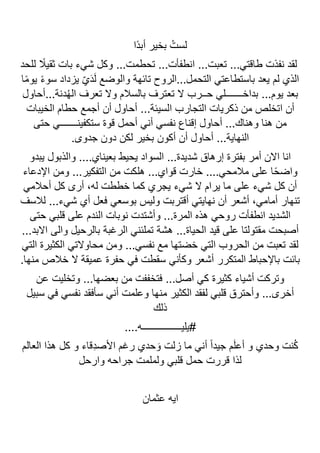 ‫لس‬
‫ًا‬‫د‬‫أب‬ ‫بخير‬ ُ‫ت‬
‫للحد‬ ً
‫ثقيال‬ ‫بات‬ ‫شيء‬ ‫وكل‬ ...‫تحطمت‬ ...‫انطفأت‬ ...‫تعبت‬ ...‫طاقتي‬ ‫نفذت‬ ‫لقد‬
‫ا‬ً‫م‬‫يو‬ ً‫ء‬‫سو‬ ‫يزداد‬ ّ‫ي‬َ‫د‬َ‫ل‬ ‫والوضع‬ ‫تائهة‬ ‫الروح‬...‫التحمل‬ ‫باستطاعتي‬ ‫يعد‬ ‫لم‬ ‫الذي‬
‫أحاول‬...‫دنة‬ُ‫ه‬‫ال‬ ‫تعرف‬ ‫وال‬ ‫بالسالم‬ ‫تعترف‬ ‫ال‬ ‫حــرب‬ ‫بداخـــــــلي‬ ...‫يوم‬ ‫بعد‬
‫التجار‬ ‫ذكريات‬ ‫من‬ ‫اتخلص‬ ‫أن‬
‫الخيبات‬ ‫حطام‬ ‫أجمع‬ ‫أن‬ ‫أحاول‬ ...‫السيئة‬ ‫ب‬
‫حتى‬ ‫ستكفينـــــــي‬ ‫قوة‬ ‫أحمل‬ ‫أني‬ ‫نفسي‬ ‫إقناع‬ ‫أحاول‬ ...‫وهناك‬ ‫هنا‬ ‫من‬
.‫جدوى‬ ‫دون‬ ‫لكن‬ ‫بخير‬ ‫أكون‬ ‫أن‬ ‫أحاول‬ ...‫النهاية‬
‫يبدو‬ ‫والذبول‬ ....‫بعيناي‬ ‫يحيط‬ ‫السواد‬ ...‫شديدة‬ ‫إرهاق‬ ‫بفترة‬ ‫أمر‬ ‫االن‬ ‫انا‬
‫هل‬ ...‫قواي‬ ‫خارت‬ ....‫مالمحي‬ ‫على‬ ‫ا‬ً‫ح‬‫واض‬
‫اإلدعاء‬ ‫ومن‬ ...‫التفكير‬ ‫من‬ ‫كت‬
‫أحالمي‬ ‫كل‬ ‫أرى‬ ،‫له‬ ‫خططت‬ ‫كما‬ ‫يجري‬ ‫شيء‬ ‫ال‬ ‫يرام‬ ‫ما‬ ‫على‬ ‫شيء‬ ‫كل‬ ‫أن‬
‫لالسف‬ ...‫شيء‬ ‫أي‬ ‫فعل‬ ‫بوسعي‬ ‫وليس‬ ‫أقتربت‬ ‫نهايتي‬ ‫أن‬ ‫أشعر‬ ،‫أمامي‬ ‫تنهار‬
‫حتى‬ ‫قلبي‬ ‫على‬ ‫الندم‬ ‫نوبات‬ ‫وأشتدت‬ ...‫المرة‬ ‫هذه‬ ‫روحي‬ ‫انطفأت‬ ‫الشديد‬
‫هشة‬ ...‫الحياة‬ ‫قيد‬ ‫على‬ ‫مقتولتا‬ ‫أصبحت‬
...‫االبد‬ ‫والى‬ ‫بالرحيل‬ ‫الرغبة‬ ‫تملئني‬
‫التي‬ ‫الكثيرة‬ ‫محاوالتي‬ ‫ومن‬ ...‫نفسي‬ ‫مع‬ ‫خضتها‬ ‫التي‬ ‫الحروب‬ ‫من‬ ‫تعبت‬ ‫لقد‬
.‫منها‬ ‫خالص‬ ‫ال‬ ‫عميقة‬ ‫حفرة‬ ‫في‬ ‫سقطت‬ ‫وكأني‬ ‫أشعر‬ ‫المتكرر‬ ‫باإلحباط‬ ‫بائت‬
‫عن‬ ‫وتخليت‬ ...‫بعضها‬ ‫من‬ ‫فتخففت‬ ...‫أصل‬ ‫كي‬ ‫كثيرة‬ ‫أشياء‬ ‫وتركت‬
‫الكث‬ ‫لفقد‬ ‫قلبي‬ ‫وأحترق‬ ...‫أخرى‬
‫سبيل‬ ‫في‬ ‫نفسي‬ ‫سأفقد‬ ‫أني‬ ‫وعلمت‬ ‫منها‬ ‫ير‬
‫ذلك‬
....‫يليــــــــــــــــه‬#
‫العالم‬ ‫هذا‬ ‫كل‬ ‫و‬ ‫ِقاء‬‫د‬‫األص‬ ‫رغم‬ ‫حدي‬ َ‫و‬ ‫زلت‬ ‫ما‬ ‫أني‬ ً‫ا‬‫جيد‬ ‫م‬َ‫ل‬‫أع‬ ‫و‬ ‫وحدي‬ ‫نت‬ُ‫ك‬
‫وارحل‬ ‫جراحه‬ ‫ولملمت‬ ‫قلبي‬ ‫حمل‬ ‫قررت‬ ‫لذا‬
‫عثمان‬ ‫ايه‬
 