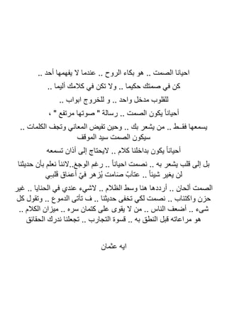 .. ‫أحد‬ ‫يفهمها‬ ‫ال‬ ‫عندما‬ .. ‫الروح‬ ‫بكاء‬ ‫هو‬ .. ‫الصمت‬ ‫احيانا‬
‫صم‬ ‫في‬ ‫كن‬
.. ‫أليما‬ ‫كالمك‬ ‫في‬ ‫تكن‬ ‫وال‬ .. ‫حكيما‬ ‫تك‬
.. ‫ابواب‬ ‫للخروج‬ ‫و‬ .. ‫واحد‬ ‫مدخل‬ ‫للقلوب‬
، " ‫مرتفع‬ ‫صوتها‬ " ‫رسالة‬ .. ‫الصمت‬ ‫يكون‬ ً‫ا‬‫أحيان‬
.. ‫الكلمات‬ ‫وتجف‬ ‫المعاني‬ ‫تفيض‬ ‫وحين‬ .. ‫بك‬ ‫يشعر‬ ‫من‬ .. ‫فقــط‬ ‫يسمعها‬
‫الموقف‬ ‫سيد‬ ‫الصمت‬ ‫سيكون‬
‫تسمعه‬ ‫أذان‬ ‫إلى‬ ‫اليحتاج‬ .. ‫كالم‬ ‫بداخلنا‬ ‫يكون‬ ً‫ا‬‫أحيان‬
‫حديثنا‬ ‫بأن‬ ‫نعلم‬ ‫الننآ‬..َ‫ع‬‫الوج‬ ‫رغم‬ .. ً‫ا‬‫احيان‬ ‫نصمت‬ .. ‫به‬ ‫يشعر‬ ‫قلب‬ ‫إلى‬ ‫بل‬
.. ً‫ا‬‫شيئ‬ ‫يغير‬ ‫لن‬
‫ي‬ِ‫ـ‬‫لب‬َ‫ق‬ ‫اق‬َ‫م‬‫أع‬ ّ‫ي‬‫ف‬ ‫ُزهر‬‫ي‬ ‫امت‬َ‫ص‬ ّ‫عتآب‬
‫غير‬ .. ‫الحنايا‬ ‫في‬ ‫عندي‬ ‫الشيء‬ .. ‫الظالم‬ ‫وسط‬ ‫هنا‬ ‫أرددها‬ .. ‫ألحان‬ ‫الصمت‬
‫وا‬ ‫حزن‬
‫كل‬ ‫وتقول‬ .. ‫الدموع‬ ‫تأتى‬ ‫ف‬ .. ‫حديثنا‬ ‫تخفى‬ ‫لكي‬ ‫نصمت‬ .. ‫كتئاب‬
.. ‫الكالم‬ ‫ميزان‬ .. ‫سره‬ ‫كتمان‬ ‫على‬ ‫يقوى‬ ‫ال‬ ‫من‬ .. ‫الناس‬ ‫أضعف‬ .. ‫شىء‬
‫الحقائق‬ ‫ندرك‬ ‫تجعلنا‬ .. ‫التجارب‬ ‫قسوة‬ .. ‫به‬ ‫النطق‬ ‫قبل‬ ‫مراعاته‬ ‫هو‬
‫عثمان‬ ‫ايه‬
 