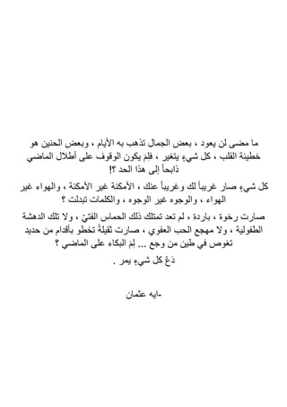‫وب‬ ، ‫األيام‬ ‫به‬ ‫تذهب‬ ‫الجمال‬ ‫بعض‬ ، ‫يعود‬ ‫لن‬ ‫مضى‬ ‫ما‬
‫هو‬ ‫الحنين‬ ‫عض‬
‫الماضي‬ ‫أطالل‬ ‫على‬ ‫الوقوف‬ ‫يكون‬ َ‫م‬ِ‫ل‬‫ف‬ ، ‫يتغير‬ ٍ‫شيء‬ ‫كل‬ ، ‫القلب‬ ‫خطيئة‬
!‫؟‬ ‫الحد‬ ‫هذا‬ ‫إلى‬ ً‫ا‬‫ذابح‬
‫غير‬ ‫والهواء‬ ، ‫األمكنة‬ ‫غير‬ ‫األمكنة‬ ، ‫عنك‬ ً‫ا‬‫وغريب‬ ‫لك‬ ً‫ا‬‫غريب‬ ‫صار‬ ٍ‫شيء‬ ‫كل‬
‫؟‬ ‫تبدلت‬ ‫والكلمات‬ ، ‫الوجوه‬ ‫غير‬ ‫والوجوه‬ ، ‫الهواء‬
‫ذلك‬ ‫تمتلك‬ ‫تعد‬ ‫لم‬ ، ‫باردة‬ ، ‫رخوة‬ ‫صارت‬
‫الدهشة‬ ‫تلك‬ ‫وال‬ ، ّ‫ي‬‫الفت‬ ‫الحماس‬
‫حديد‬ ‫من‬ ‫بأقدام‬ ‫تخطو‬ ً‫ة‬‫ثقيل‬ ‫صارت‬ ، ‫العفوي‬ ‫الحب‬ ‫مهجع‬ ‫وال‬ ، ‫الطفولية‬
‫؟‬ ‫الماضي‬ ‫على‬ ‫البكاء‬ َ‫م‬ِ‫ل‬ ... ‫وجع‬ ‫من‬ ‫طين‬ ‫في‬ ‫تغوص‬
. ‫يمر‬ ٍ‫شيء‬ ‫كل‬ ّ‫ع‬َ‫د‬
-
‫عثمان‬ ‫ايه‬
 