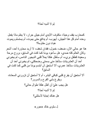 ‫ًا؟‬‫د‬‫أح‬ ‫أشبه‬ ‫ال‬ َ‫م‬ِ‫ل‬
‫يفعل‬ ‫ماذا‬ ‫يعلم‬ ‫ال‬ ،‫جرار‬ ٍ
‫جيش‬ ‫أمام‬ ‫األيدي‬ ‫مكتوف‬ ،‫ًا‬‫د‬‫وحي‬ ‫يقف‬ ‫كمحارب‬
‫ويموت‬ ‫يستسلم‬ ‫أم‬ ،‫يموت‬ ‫حتى‬ ‫يدافع‬ ‫أم‬ ،‫أيهرب‬ ،‫الجيش‬ ‫هذا‬ ‫كل‬ ‫أمام‬ ‫وحده‬
‫دون‬ ً‫ء‬‫هبا‬
‫مقاومة؟‬
‫أشعر‬ ،‫أحد‬ ‫محاورة‬ ‫أريد‬ ‫ال‬ ،‫شغف‬ ‫فقدان‬ ،‫خمول‬ ،‫ضعف‬ ،‫اآلن‬ ‫حالي‬ ‫هو‬ ‫هذا‬
‫مرحة‬ ‫بروح‬ ،‫السابق‬ ‫في‬ ‫كنت‬ ‫كما‬ ‫ا‬ً‫م‬‫يو‬ ‫سأعود‬ ‫هل‬ ،‫ضدي‬ ‫كله‬ ‫العالم‬ ‫وكأن‬
‫يخبرني‬ ‫لم‬ ،‫الدامس‬ ‫الديجور‬ ‫قلبي‬ ‫يمأل‬ ‫هكذا‬ ‫سأظل‬ ‫أم‬ ،‫بريء‬ ٍ‫ل‬‫كطف‬ ‫وسعيدة‬
‫يخبرن‬ ‫لم‬ ،‫وضحكتي‬ ‫بسمتي‬ ‫مني‬ ‫ستأخذ‬ ‫العشرينات‬ ‫أن‬ ‫أحد‬
‫أن‬ ‫أحد‬ ‫ي‬
‫في‬ ‫كنت‬ ‫كما‬ ‫قلبي‬ ‫من‬ ‫ا‬ً‫م‬‫يو‬ ‫أبتسم‬ ‫أن‬ ‫أستحق‬ ‫أال‬ ،‫عمري‬ ‫ستأخذ‬ ‫العشرينات‬
‫السابق؟‬
،‫السعادة‬ ‫تزورني‬ ‫أن‬ ‫أستحق‬ ‫ال‬ ‫أم‬ ،‫البشر‬ ‫كباقي‬ ‫قلبي‬ ‫يفرح‬ ‫أن‬ ‫أستحق‬ ‫أال‬
‫والسرور؟‬ ‫الفرح‬ ‫بابي‬ ‫ويقرع‬
‫حاتي؟‬ ‫طوال‬ ‫هكذا‬ ‫أظل‬ ‫أن‬ ‫ا‬‫ي‬‫عل‬ ‫يجب‬ ‫هل‬
‫ًا؟‬‫د‬‫أح‬ ‫أشبه‬ ‫ال‬ َ‫م‬ِ‫ل‬
‫ألسئلتي‬ ‫إجابة‬ ‫هناك‬ ‫هل‬
‫؟‬
»‫«حور‬ ‫خالد‬ ‫سلوى‬ ‫ـ‬ِ‫ل‬
 