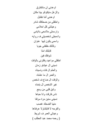 ‫مانتفارق‬ ‫ان‬ ‫اوعدنى‬
‫مكان‬ ‫بينا‬ ‫مايكونلو‬ ‫والزعل‬
‫نتقابل‬ ‫أننا‬ ‫اوعدنى‬
‫شادر‬ ‫ضحكتك‬ ‫من‬ ‫واخلقلى‬
‫احالمى‬ ‫كل‬ ‫وعيشلى‬
‫باايامى‬ ‫مالمحى‬ ‫وارسملى‬
‫روايه‬ ‫ف‬ ‫شخصيتي‬ ‫وادمجلى‬
‫عنوان‬ ‫ليها‬ ‫يكون‬ ‫واسمى‬
‫جويا‬ ‫خلقتنى‬ ‫وكأنك‬
‫امتا‬ ‫قابلتك‬
‫فين‬ ‫شوفتك‬
‫بالوقت‬ ‫وفكرنى‬ ‫مواعيد‬ ‫اخلقلى‬
‫زمان‬ ‫عيشتو‬ ‫ال‬ ‫نسينى‬
‫ونسيناه‬ ‫فات‬ ‫ال‬ ‫والحلم‬
‫عشناه‬ ‫ما‬ ‫ال‬ ‫والعمر‬
‫شخص‬ ‫ف‬ ‫ضاع‬ ‫ال‬ ‫والوقت‬
‫بتمناه‬ ‫ال‬ ‫الشخص‬ ‫غير‬
‫وجع‬ ‫من‬ ‫قلبى‬ ‫وشق‬
‫حباها‬ ‫وانا‬ ‫فارقت‬ ‫ناس‬
‫مر‬ ‫سنين‬ ‫نسينى‬
‫سرقنا‬ ‫ة‬
‫غصب‬ ‫الضحك‬ ‫منها‬
‫عرفناها‬ ‫قابلتناوال‬ ‫ال‬ ‫والفرحه‬
‫شريط‬ ‫ف‬ ‫العمر‬ ‫وعيدلى‬
(
‫المطلب‬ ‫عبد‬ ‫محمد‬ ‫رحمه‬
)
 