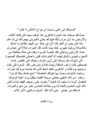 " ‫تلتئم‬ ‫ال‬ ‫األهالى‬ ‫جراح‬ ‫أن‬ ُ‫ونسيت‬ ‫أهلى‬ ‫إلى‬ ‫ك‬ُ‫ت‬‫"ضمم‬
‫الثالث‬ ‫لقائنا‬ ‫كان‬ ‫حيث‬ ‫الوقت‬ ‫هذا‬ ‫اتتذكرين‬ ‫العبارة‬ ‫هذه‬ ‫صدقت‬ ‫فقد‬ ‫ا‬ً‫ن‬‫حس‬
‫لتخب‬ ‫جئتى‬ ‫لقد‬ ‫فيها‬ ‫رأيتك‬ ‫مرة‬ ‫أول‬ ‫مذ‬ ‫واألربعون‬
‫أعلم‬ ‫لم‬ ‫لى‬ ‫بهجرانك‬ ‫رينى‬
‫أمامك‬ ‫تظاهرت‬ ‫اللهف‬ ‫من‬ ‫حالة‬ ‫فى‬ ‫اآلن‬ ‫فأنا‬ ‫أفعل‬ ‫أن‬ ‫يجب‬ ‫كان‬ ‫ماذا‬
‫ثم‬ ‫عيناى‬ ‫في‬ ‫تتألأل‬ ‫العبرات‬ ‫تلك‬ ‫كانت‬ ‫بينما‬ ‫عنك‬ ‫ظهرى‬ ُ‫ووليت‬ ‫بالالمباالة‬
‫من‬ ‫مختلطة‬ ‫حالة‬ ‫فى‬ ‫وكنت‬ ‫المريرة‬ ‫الغصة‬ ‫تلك‬ ‫وبداخلى‬ ‫ألدراجى‬ ُ‫عدت‬
‫لملم‬ُ‫أ‬ ‫أنا‬ ‫فبينما‬ ‫والمأق‬ ‫والجوى‬ ‫الشجن‬
‫الصغيرة‬ ‫تفاصيلك‬ ‫داهمتنى‬ ‫قلبى‬ ‫شتات‬
‫عندما‬ ‫تتقلص‬ ‫التى‬ ِ‫وعيناك‬ ‫ثغرك‬ ‫زين‬ُ‫ت‬ ‫التى‬ ‫بسمتك‬ ‫مثل‬ ‫ميزك‬ُ‫ت‬ ‫التى‬
‫كنت‬ ‫التى‬ ‫السترة‬ ‫تلك‬ ‫نفس‬ ‫ترتدى‬ ً‫ة‬‫فتا‬ ُ‫وجدت‬ ‫الحافلة‬ ‫أركب‬ ‫كنت‬ ‫تضحكين‬
‫تجرأت‬ ‫لقد‬ ‫ًا‬‫ي‬‫سو‬ ‫نبتاعه‬ ‫كنا‬ ‫الذى‬ ‫الحظ‬ ‫كعك‬ ‫اتتذكرين‬ ‫و‬ ‫لقائنا‬ ‫يوم‬ ‫ترتدينها‬
ُ‫وجدت‬ ‫إلبتياعه‬ ‫وذهبت‬
"‫لتزهر‬ ‫ا‬ً‫ت‬‫وق‬ ‫نفسك‬ ‫امنح‬ " ‫المفضلة‬ ‫مقولتك‬ ‫بها‬
‫كرتونك‬ ‫أغنية‬ ‫يردد‬ ٍ‫ل‬‫بطف‬ ُ‫التقيت‬ ‫سريعة‬ ‫بخطى‬ ‫المقهى‬ ‫ذاك‬ ‫من‬ ‫رحلت‬
‫وألعن‬ ‫بشدة‬ ‫أقهقه‬ ‫رصيف‬ ‫على‬ ‫جلست‬ " ‫الحياة‬ ‫لنا‬ ‫ستعود‬ ‫ما‬ ‫ا‬ً‫م‬‫"يو‬ ‫المفضل‬
‫والعبرات‬ ‫مايو‬ ‫من‬ ‫عشر‬ ‫الخامس‬ ‫ميالدك‬ ‫يوم‬ ‫إنه‬ ‫اللعنة‬ ‫المشئوم‬ ‫اليوم‬ ‫ذلك‬
‫عين‬ ‫من‬ ‫تتساقط‬
.‫لألبد‬ ‫األمر‬ ‫وانتهى‬ ‫السيارة‬ ‫تلك‬ ‫أتت‬ ‫حتى‬ ‫اى‬
‫الغنام‬ ‫رواء‬
 