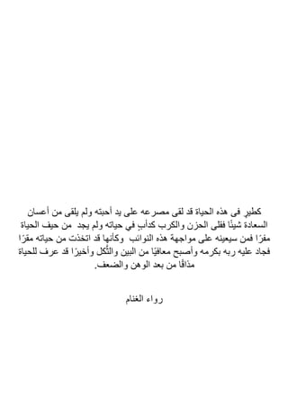 ‫أعسان‬ ‫من‬ ‫يلقى‬ ‫ولم‬ ‫أحبته‬ ‫يد‬ ‫على‬ ‫مصرعه‬ ‫لقى‬ ‫قد‬ ‫الحياة‬ ‫هذه‬ ‫فى‬ ٍ
‫كطير‬
‫الحياة‬ ‫حيف‬ ‫من‬ ‫يجد‬ ‫ولم‬ ‫حياته‬ ‫في‬ ٍ‫ب‬‫كدأ‬ ‫والكرب‬ ‫الحزن‬ ‫فقلى‬ ‫ا‬ً‫ئ‬‫شي‬ ‫السعادة‬
‫ا‬ً‫مقر‬ ‫حياته‬ ‫من‬ ‫اتخذت‬ ‫قد‬ ‫وكأنها‬ ‫النوائب‬ ‫هذه‬ ‫مواجهة‬ ‫على‬ ‫سيعينه‬ ‫فمن‬ ‫ا‬ً‫مفر‬
‫للحياة‬ ‫عرف‬ ‫قد‬ ‫ا‬ً‫وأخير‬ ‫كل‬‫ا‬‫ث‬‫وال‬ ‫البين‬ ‫من‬ ‫ًا‬‫ي‬‫معاف‬ ‫وأصبح‬ ‫بكرمه‬ ‫ربه‬ ‫عليه‬ ‫فجاد‬
.‫والضعف‬ ‫الوهن‬ ‫بعد‬ ‫من‬ ‫ا‬ً‫ق‬‫مذا‬
‫الغ‬ ‫رواء‬
‫نام‬
 