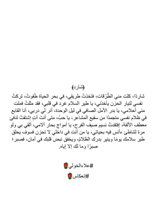 ﴾‫﴿شارد‬
ُ‫تركت‬ ، ْ‫فوت‬َ‫ط‬ ‫الحياة‬ ‫بحر‬ ‫في‬ ،‫طريقي‬ ُ‫فتخذت‬ ،‫قات‬ُ‫ر‬ُ‫ط‬‫ال‬ ‫مني‬ ‫كلت‬ ،‫ًا‬‫د‬‫شار‬
‫فملت‬ ُ‫مللت‬ ‫فقد‬ ،‫قلبي‬ ‫في‬ ‫غرد‬ ‫السالم‬ ‫طير‬ ‫يا‬ ،‫يأخذني‬ ‫الحزن‬ ‫لتيار‬ ‫نفسي‬
‫القابع‬ ‫أنا‬ ،‫دربي‬ ‫لي‬ ‫أنر‬ ،‫الوحدة‬ ‫ليل‬ ‫في‬ ‫الصافي‬ ‫األمل‬ ‫بدر‬ ‫يا‬ ،‫أحالمي‬ ‫مني‬
‫ح‬ ‫يا‬ ،‫المشاعر‬ ‫سقيع‬ ‫من‬ ‫ًا‬‫د‬‫متجم‬ ‫نفسي‬ ‫ظالم‬ ‫في‬
‫لدفئ‬ ُ‫إشتقت‬ ٍ‫ت‬‫أ‬ َ‫أنت‬ ‫متى‬ ،ُ‫ب‬
‫ولو‬ ‫بي‬ ‫ألقي‬ ،‫أالمي‬ ‫بحار‬ ‫أمواج‬ ‫يا‬ ،‫الفرح‬ ‫صيف‬ ‫نسيم‬ ُ‫إفتقدت‬ ،‫األلفة‬ ‫معطف‬
‫يحلق‬ ‫فسوف‬ ‫تحزن‬ ‫ال‬ ‫داخلي‬ ‫في‬ ‫أنت‬ ‫من‬ ‫يا‬ ،‫بحياتي‬ ‫فيه‬ ‫ءأنس‬ ‫لشاطئ‬ ‫مرة‬
‫فصبر؛‬ ،‫أمان‬ ‫في‬ ‫قلبك‬ ‫نبض‬ ‫ويخفق‬ ،ُ‫م‬‫الظال‬ ‫بدرك‬ ‫وينير‬ ‫ا‬ً‫م‬‫يو‬ ‫سالمك‬ ‫طير‬
.‫إياه‬ ‫إال‬ ‫لك‬ ‫وما‬ ‫ا‬ً‫صبر‬
‫عال‬#
‫ءالخولي‬
‫إنعكاس‬#
 