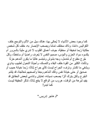 ‫خلف‬ ‫والتوجع‬ ‫األلم‬ ‫من‬ ‫سيل‬ ‫هناك‬ ،‫بها‬ ‫ُحكى‬‫ي‬ ‫ال‬ ‫األشياء‬ ‫بعض‬ ‫وجود‬ ‫كما‬
‫شخص‬ ‫كل‬ ‫خلف‬ ،‫به‬ ‫اإلبصار‬ ‫ويصعب‬ ‫ا‬ً‫م‬‫تما‬ ‫مختلف‬ ‫وذاك‬ ،‫ا‬ً‫م‬‫دائ‬ ‫الكواليس‬
‫أعماق‬ ‫جوف‬ ،‫ّة‬‫ي‬‫مخف‬ ‫أو‬ ‫خيفة‬ُ‫م‬ ‫بما‬ُ‫ر‬ ‫حكاية‬
‫أم‬ ‫بالسرور‬ ‫ا‬ً‫ئ‬‫ملي‬ ‫تدري‬ ‫ال‬ ‫القلوب‬
‫وكل‬ ،‫ا‬ً‫ط‬‫ساخ‬ ‫أم‬ ‫ًا‬‫ي‬‫راض‬ ‫ُعرف‬‫ي‬ ‫ال‬ ‫النفس‬ ‫صميم‬ ،‫والبؤس‬ ‫الحزن‬ ‫سواد‬ ‫يكسوه‬
‫ا‬ً‫ن‬‫حز‬ ‫أشدهم‬ ‫يكون‬ ‫ما‬ ‫ًا‬‫ب‬‫غال‬ ‫بتسم‬ُ‫م‬‫و‬ ‫بشوش‬ ‫وجه‬ ،‫ندمل‬ُ‫م‬ ‫أم‬ ‫مفتوح‬ ‫رح‬ُ‫ج‬
‫يداوي‬ ‫لطبيب‬ ‫التحول‬ ‫ا‬ً‫ن‬‫وأحيا‬ ،‫والتمسك‬ ‫البقاء‬ ‫خلف‬ ‫القوة‬ ‫من‬ ‫الكثير‬ ،‫ا‬ً‫م‬‫وتأل‬
‫ون‬ ‫ر‬ّ‫س‬‫تك‬ ‫ما‬ ‫ويشفي‬
‫أو‬ ‫حبيب‬ ‫خيانة‬ ‫بما‬ُ‫ر‬ ،‫ا‬ً‫ت‬‫ُتا‬‫ب‬ ‫جراح‬ ‫كأي‬ ‫ليست‬ ‫الجراح‬ ،‫زف‬
‫يلتئم‬ ‫قد‬ ،‫عالجة‬ُ‫م‬ ‫وأصعبهم‬ ‫ا‬ً‫ع‬‫وج‬ ‫ّهم‬‫د‬‫أش‬ ‫وتلك‬ ‫نفس‬ ‫خيانة‬ ‫حتى‬ ‫أو‬ ‫صديق‬
‫قد‬ ‫الحقائق‬ ‫لبعض‬ ‫وتناسي‬ ‫تعايش‬ ،‫نسيانه‬ ‫يصعب‬ ‫ا‬ً‫أثر‬ ‫يترك‬ ‫ولكن‬ ‫رح‬ُ‫ج‬‫ال‬
‫ليست‬ ‫الحقيقة‬ ‫ر‬ّ‫ك‬‫تذ‬ ،‫ا‬ً‫ت‬‫ُتا‬‫ب‬ ‫ينفع‬ ‫ال‬ ‫الواقع‬ ‫من‬ ‫هروب‬ ،‫الوقت‬ ‫من‬ ‫لبرهة‬ ‫يفيد‬
!‫تبدو‬ ‫كما‬
*.‫إدريس‬ ‫هاجر‬ ِ‫ـ‬‫*ل‬
 