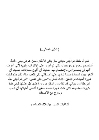 )..‫المبكر‬ ‫بر‬ِ‫ك‬‫ال‬ (
ُ‫نت‬ُ‫ك‬ ،‫ني‬ِ‫س‬ ‫في‬ ‫هم‬ ‫ممن‬ ‫األطفال‬ ‫باقي‬ ‫مثل‬ ‫حياتي‬ ‫ش‬ِ‫ع‬‫أ‬ ‫لم‬ ‫طفلة‬ ‫أنا‬ ‫نعم‬
‫أعرف‬ ‫ألني‬ ‫منهم؛‬ ‫اإلقتراب‬ ‫على‬ ‫أجرؤ‬ ‫لم‬ ‫لكني‬ ،‫ويمرحون‬ ‫يلعبون‬ ‫شاهدهم‬ُ‫أ‬
،‫صداقات‬ ‫ن‬ِ‫و‬َ‫ك‬ُ‫أ‬ ‫أن‬ ُ‫تمنيت‬ ،‫لهم‬ ‫باإلنضمام‬ ‫ي‬ِ‫ل‬ ‫يسمحوا‬ ‫لن‬ ‫أنهم‬
‫أن‬ ُ‫تمنيت‬
‫كانت‬ ‫هذه‬ ‫لكن‬ ،‫ا‬ً‫ع‬‫م‬ ‫نلعب‬ ‫لكي‬ ‫أصدقائي‬ ‫ا‬‫ي‬‫عل‬ ‫ُنادي‬‫ي‬ ‫حينما‬ ‫السعادة‬ ‫بهذه‬ ‫ر‬ُ‫ع‬‫أش‬
‫هذه‬ ‫ش‬ِ‫ع‬‫أ‬ ‫لم‬ ‫ألني‬ ‫نفسي؛‬ ‫على‬ ‫باألسى‬ ‫ر‬ُ‫ع‬‫أش‬ ‫كنت‬ ،‫تتحقق‬ ‫لم‬ ‫أمنيات‬ ‫جرد‬ُ‫م‬
‫فتاة‬ ‫كأني‬ ‫ها‬ُ‫ت‬‫ش‬ِ‫ع‬ ‫بل‬ ‫شها‬ِ‫ع‬‫أ‬ ‫أن‬ ‫فترض‬ُ‫م‬‫ال‬ ‫من‬ ‫كان‬ ‫كما‬ ‫حياتي‬ ‫من‬ ‫المرحلة‬
‫ص‬ ‫طفلة‬ ‫جرد‬ُ‫م‬ ُ‫نت‬ُ‫ك‬ ‫لكني‬ ،‫ناضجة‬ ،‫كبيرة‬
‫تلعب‬ ‫أن‬ ‫منياتها‬ُ‫أ‬ ‫أقصى‬ ‫غيرة‬
.‫األصدقاء‬ ‫مع‬ ‫وتمرح‬
‫السيد‬ ‫آيات‬/‫گ‬
»‫الصامد‬ ‫«المالك‬
 