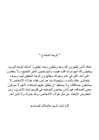 " ‫المخادع‬ ‫الوجه‬ "
‫البرئ‬ ‫الوجه‬ ‫أمامك‬ ‫ُظهروا‬‫ي‬ ،‫وجه‬ ‫ُخفون‬‫ي‬‫و‬ ‫وجه‬ ‫لك‬ ‫ُظهرون‬‫ي‬ ‫ناس‬ُ‫أ‬ ‫هناك‬
،
‫يحقدون‬ ‫وال‬ ،‫للجميع‬ ‫الخير‬ ‫ُحبون‬‫ي‬ ‫وأنهم‬ ،‫طيب‬ ‫قلب‬ ‫ذوات‬ ‫أنهم‬ ‫لك‬ ‫ُخيلون‬‫ي‬‫و‬
‫وسوف‬ ،‫لهم‬ ‫الحقيقي‬ ‫الوجه‬ ‫رون‬ِ‫ه‬‫ُظ‬‫ي‬‫س‬ ‫وجودك‬ ‫عدم‬ ‫في‬ ‫لكن‬ ،‫أحد‬ ‫على‬
‫ال‬ ‫األشخاص‬ ‫هؤالء‬ ،‫فيك‬ ‫ليس‬ ‫هو‬ ‫بما‬ ‫موك‬ِ‫ه‬‫ويت‬ ،‫بالسوء‬ ‫عنك‬ ‫يتحدثون‬
‫يعر‬ ‫ال‬ ‫ألنهم‬ ‫أصدقاء؛‬ ‫عليهم‬ ‫ُطلق‬‫ي‬ ‫أن‬ ‫يستحقوا‬ ‫وال‬ ،‫صداقتك‬ ‫يستحقون‬
‫فون‬
‫ومن‬ ،‫اآلخرين‬ ‫تجاه‬ ‫قلوبهم‬ ‫في‬ ‫الضغينه‬ ‫يحملون‬ ‫ناس‬ُ‫أ‬ ‫فهم‬ ،‫الصداقه‬ ‫معنى‬
.‫أحد‬ ‫تأمن‬ ‫وال‬ ‫ذرك‬ ِ‫ح‬ ‫ذ‬ُ‫خ‬‫و‬ ،‫األشخاص‬ ‫هؤالء‬ ‫مثل‬ ‫عن‬ ‫اإلبتعاد‬ ‫المفترض‬
»‫الصامد‬ ‫«المالك‬ ‫السيد‬ ‫آيات‬ /‫گ‬
 