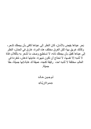 ،‫تشعر‬ ‫يجعلك‬ ‫بأن‬ ‫كافى‬ ‫عيناها‬ ‫إلى‬ ‫النظر‬ ‫كان‬ ،‫باألمان‬ ‫يفيض‬ ‫عيناها‬ ‫حر‬َ‫ب‬
‫النظر‬ ،‫الحنان‬ ‫في‬ ‫غارق‬ ،‫المرة‬ ‫هذه‬ ‫مختلف‬ ‫الغرق‬ ‫لكن‬ ‫بها؛‬ ‫غريق‬ ‫وكأنك‬
‫فتاة‬ ،‫بالكالم‬ ‫به‬ ‫َشعر‬‫ت‬ ‫ما‬ ‫وصف‬ ‫تستطيع‬ ‫ال‬ ،‫تائه‬ ‫يجعلك‬ ‫بأن‬ ‫كفيل‬ ‫عيناها‬ ‫إلى‬
‫تحتاج‬ ‫ال‬ ،‫نفسها‬ ‫إال‬ ‫شبه‬ُ‫ت‬ ‫ال‬
‫فى‬ ‫نفردة‬ُ‫م‬ ،‫تدهش‬ ‫عاديتها‬ ،‫بهرة‬ُ‫م‬ ‫تكون‬ ‫أن‬
‫ا‬ً‫ق‬‫ح‬ ،‫جميلة‬ ‫إنها‬،‫غابة‬ ‫ك‬ ‫عميقة‬ ،‫كنجه‬ ‫رقيقة‬ ،‫احد‬ ‫شبه‬ُ‫ت‬ ‫ال‬ ‫مختلفة‬ ،‫العالم‬
.‫جميلة‬
‫خـالـد‬ ‫لـوجـيـن‬
‫«حـو‬
♡
»‫اـة‬‫ي‬ ِ
‫ر‬
 