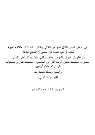‫ذتى‬ِ‫ف‬‫َا‬‫ن‬ ‫من‬ ‫البدر‬ ‫اتأمل‬ ‫أجلس‬ ‫رفتي‬ُ‫غ‬ ‫فى‬
‫غيرة‬َ‫ص‬ ‫طفلة‬ ‫كنت‬ ‫عندما‬ ‫وأتذكر‬
،‫بدعة‬ُ‫م‬ ‫اصبح‬ ‫أن‬ ‫حلمي‬ ‫كان‬ ‫عندما‬ ،‫الرسم‬ ‫حب‬ُ‫ت‬
‫يا‬ ‫لم‬ُ‫ح‬‫ال‬ ‫َحقق‬‫ت‬ ‫لقد‬ ،‫وابتسم‬ ‫مكتبى‬ ‫فى‬ ‫الموضوعة‬ ‫ادواتى‬ ‫إلى‬ ‫أنظر‬ ‫ثم‬
‫بتحديات‬ ‫تفوزين‬ ِ‫ت‬‫اصبح‬ ، ‫الماضى‬ ‫من‬ ‫أكثر‬ ‫سم‬ َ‫الر‬ ‫حبين‬ُ‫ت‬ ِ‫ت‬‫اصبح‬ ،‫غيرة‬َ‫ص‬
،‫ريدين‬ُ‫ت‬ ِ‫ت‬‫كن‬ ‫كما‬ ‫الرسم‬
‫ًا‬‫د‬‫ج‬ ً
‫جميال‬ ‫سمك‬ َ‫ر‬ ‫وأصبح‬
‫ا‬
..‫الماضي‬ ‫من‬ ‫كثر‬
‫«حـو‬ ‫خـالـد‬ ‫لـوجـيـن‬
♡
»‫اـة‬‫ي‬ ِ
‫ر‬
 