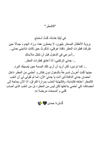 *‫*كالمطر‬
‫أستمتع‬ ُ‫نت‬ُ‫ك‬ ،‫هادئة‬ ٍ‫ة‬‫ليل‬ ‫في‬
‫حين‬ ً
‫جماال‬ ‫الهدوء‬ ‫وزاد‬ ،‫ا‬ً‫م‬‫ه‬ ‫يحملون‬ ‫ال‬ ،‫يلهون‬ ‫الصغار‬ ‫األطفال‬ ‫برؤية‬
..‫جدتي‬ ‫تناديني‬ ‫كانت‬ ‫حين‬ ُ‫تذكرت‬ ،‫غرفتي‬ ‫نافذة‬ ‫المطر‬ ‫قطرات‬ ‫طرقت‬
ِ‫ك‬ُ‫س‬‫مالب‬ ‫تتبلل‬ ‫أن‬ ‫قبل‬ ‫الدخول‬ ‫في‬ ‫أسرعي‬:..
.‫المطر‬ ‫قطرات‬ ‫أعشق‬ ‫أنا‬ ،‫إتركيني‬ ‫جدتي‬ :..
‫تلك‬ ‫أرى‬ ‫أن‬ ‫أريد‬ ‫لكن‬ ،‫تردين‬ ‫كما‬ :..
.‫البرد‬ ‫ُصيبك‬‫ي‬ ‫حين‬ ‫البسمة‬
‫داخل‬ ‫المطر‬ ‫من‬ ‫أحتمي‬ ‫و‬ ‫نقاش‬ ‫دون‬ ‫بالدخول‬ ً‫ة‬‫سرع‬ُ‫م‬ ‫هرول‬ُ‫أ‬ ‫نت‬ُ‫ك‬ ‫حينها‬
‫ب‬ُ‫ح‬‫ال‬ ‫أن‬ ‫لي‬ ‫تقولي‬ ‫لم‬ ‫لما‬ ،‫اآلن‬ ‫جدتي‬ ‫يا‬ ِ‫ت‬‫أن‬ ‫أين‬،‫الدافئة‬ ‫جدتي‬ ‫أحضان‬
‫إلى‬ ‫بحاجة‬ ‫اآلن‬ ‫أنا‬ ،‫الفراق‬ ‫بمرارة‬ ‫أتعذب‬ ‫وفالنهاية‬ ،‫فالبداية‬ ‫أعشقه‬ ‫كالمطر‬
‫ل‬ ‫بداخلها‬ ‫أحتمي‬ ‫كي‬ ‫أحضانك؛‬
‫أصاب‬ ‫الذى‬ ‫ب‬ُ‫ح‬‫ال‬ ‫من‬ ‫بل‬ ‫المطر؛‬ ‫من‬ ‫ليس‬ ‫كن‬
.‫به‬ ‫مريضة‬ ‫أصبحت‬ ‫و‬ ‫قلبي‬
‫حمدى‬ ‫رنا‬/‫گ‬
 
