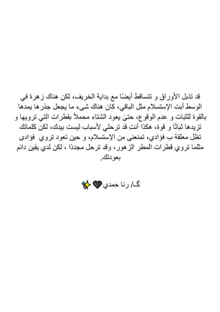 ‫في‬ ‫زهرة‬ ‫هناك‬ ‫لكن‬ ،‫الخريف‬ ‫بداية‬ ‫مع‬ ‫ا‬ً‫ض‬‫أي‬ ‫تتساقط‬ ‫و‬ ‫األوراق‬ ‫تذبل‬ ‫قد‬
‫يمدها‬ ‫جذرها‬ ‫يجعل‬ ‫ما‬ ‫شىء‬ ‫هناك‬ ‫كان‬ ،‫الباقي‬ ‫مثل‬ ‫اإلستسالم‬ ‫أبت‬ ‫الوسط‬
‫يعود‬ ٰ
‫حتى‬ ،‫الوقوع‬ ‫عدم‬ ‫و‬ ‫للثبات‬ ‫بالقوة‬
‫و‬ ‫ترويها‬ ‫التي‬ ‫بقطرات‬ ً‫ال‬‫محم‬ ‫الشتاء‬
‫كلماتك‬ ‫لكن‬ ،‫بيدك‬ ‫ليست‬ ‫ألسباب‬ ‫ترحلي‬ ‫قد‬ ِ‫ت‬‫أن‬ ‫هكذا‬ ،‫قوة‬ ‫و‬ ‫ا‬ً‫ت‬‫ثبا‬ ‫تزيدها‬
‫فؤادى‬ ‫تروي‬ ‫تعود‬ ‫حين‬ ‫و‬ ،‫اإلستسالم‬ ‫من‬ ‫تمنعنى‬ ،‫فؤادي‬ ‫ب‬ ‫معلقة‬ ‫تظل‬
‫دائم‬ ‫يقين‬ ‫لدي‬ ‫لكن‬ ، ‫ًا‬‫د‬‫مجد‬ ‫ترحل‬ ‫وقد‬ ،‫الزهور‬ ‫المطر‬ ‫قطرات‬ ‫تروي‬ ‫مثلما‬
.‫بعودتك‬
‫حمدي‬ ‫رنا‬ /‫گ‬
 