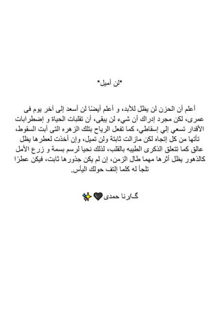 *‫أميل‬ ‫*لن‬
‫فى‬ ‫يوم‬ ‫آخر‬ ‫إلى‬ ‫أسعد‬ ‫لن‬ ‫ا‬ً‫ض‬‫أي‬ ‫أعلم‬ ‫و‬ ،‫لألبد‬ ‫يظل‬ ‫لن‬ ‫الحزن‬ ‫أن‬ ‫أعلم‬
‫إضطرابات‬ ‫و‬ ‫الحياة‬ ‫تقلبات‬ ‫أن‬ ،‫يبقى‬ ‫لن‬ ‫شيء‬ ‫أن‬ ‫إدراك‬ ‫مجرد‬ ‫لكن‬ ،‫عمرى‬
‫التى‬ ‫الزهره‬ ‫بتلك‬ ‫الرياح‬ ‫تفعل‬ ‫كما‬ ،‫إسقاطي‬ ‫إلي‬ ‫تسعي‬ ‫األقدار‬
،‫السقوط‬ ‫أبت‬
‫يظل‬ ‫لعطرها‬ ‫أخذت‬ ‫وإن‬ ،‫تميل‬ ‫ولن‬ ‫ثابتة‬ ‫مازالت‬ ‫لكن‬ ‫إتجاه‬ ‫كل‬ ‫من‬ ‫تأتها‬
‫األمل‬ ‫زرع‬ ‫و‬ ‫بسمة‬ ‫لرسم‬ ‫نحيا‬ ‫لذلك‬ ،‫بالقلب‬ ‫الطيبه‬ ‫الذكرى‬ ‫تتعلق‬ ‫كما‬ ‫عالق‬
‫ا‬ً‫عطر‬ ‫فيكن‬ ،‫ثابت‬ ‫جذورها‬ ‫يكن‬ ‫لم‬ ‫إن‬ ،‫الزمن‬ ‫طال‬ ‫مهما‬ ‫أثرها‬ ‫يظل‬ ‫كالذهور‬
.‫اليأس‬ ‫حولك‬ ‫إلتف‬ ‫كلما‬ ‫له‬ ‫تلجأ‬
‫حمدى‬ ‫رنا‬/‫گ‬
 