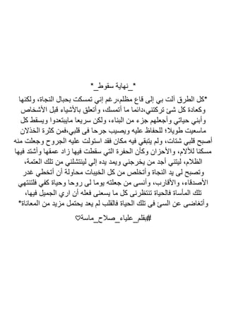 ‫سقوط‬ ‫*_نهاية‬
*_
‫ولكنها‬ ،‫النجاة‬ ‫بحبال‬ ‫تمسكت‬ ‫إني‬ ‫رغم‬،‫مظلم‬ ‫قاع‬ ‫إلى‬ ‫بي‬ ‫آلت‬ ‫الطرق‬ ‫*كل‬
‫األشخاص‬ ‫قبل‬ ‫باألشياء‬ ‫وأتعلق‬ ،‫أتمسك‬ ‫ما‬ ‫دائما‬،‫تركتني‬ ‫شئ‬ ‫كل‬ ‫وكعادة‬
‫كل‬ ‫ويسقط‬ ‫مايبتعدوا‬ ‫سريعا‬ ‫ولكن‬ ،‫البناء‬ ‫من‬ ‫جزء‬ ‫وأجعلهم‬ ‫حياتي‬ ‫وأبني‬
‫الخذال‬ ‫كثرة‬ ‫فمن‬،‫قلبي‬ ‫فى‬ ‫جرحا‬ ‫ويصيب‬ ‫عليه‬ ‫للحفاظ‬ ‫طويال؛‬ ‫ماسعيت‬
‫ن‬
‫منه‬ ‫وجعلت‬ ‫الجروح‬ ‫عليه‬ ‫استولت‬ ‫فقد‬ ‫مكان‬ ‫فيه‬ ‫يتبقي‬ ‫ولم‬ ،‫شتات‬ ‫قلبي‬ ‫أصبح‬
‫فيها‬ ‫وأشتد‬ ‫عمقها‬ ‫زاد‬ ‫فيها‬ ‫سقطت‬ ‫التي‬ ‫الحفرة‬ ‫وكأن‬ ‫واألحزان‬ ،‫لألالم‬ ‫مسكنا‬
،‫العتمة‬ ‫تلك‬ ‫من‬ ‫لينتشلني‬ ‫إلي‬ ‫يده‬ ‫ويمد‬ ‫يخرجني‬ ‫من‬ ‫أجد‬ ‫ليتني‬ ،‫الظالم‬
‫أن‬ ‫محاولة‬ ‫الخيبات‬ ‫كل‬ ‫من‬ ‫وأتخلص‬ ‫النجاة‬ ‫يد‬ ‫لى‬ ‫وتصبح‬
‫غدر‬ ‫أتخطي‬
‫فلتنتهي‬ ‫كفي‬ ‫وحياة‬ ‫روحا‬ ‫لى‬ ‫يوما‬ ‫جعلته‬ ‫من‬ ‫وأنسى‬ ،‫واألقارب‬ ،‫األصدقاء‬
،‫فيها‬ ‫الجميل‬ ‫اري‬ ‫أن‬ ‫فعله‬ ‫يسعنى‬ ‫ما‬ ‫كل‬ ‫تنتظرنى‬ ‫فالحياة‬ ‫المأساة‬ ‫تلك‬
*‫المعاناة‬ ‫من‬ ‫مزيد‬ ‫يحتمل‬ ‫يعد‬ ‫لم‬ ‫فالقلب‬ ‫الحياة‬ ‫تلك‬ ‫فى‬ ‫السئ‬ ‫عن‬ ‫وأتغاضى‬
‫بقلم_علياء_صالح_ماسة‬#
♡
 