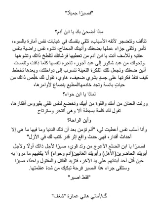 " ً
‫جميال‬ ‫ا‬ً‫"فصبر‬
‫آدم؟‬ ‫ابن‬ ‫يا‬ َ‫بك‬ ٰ
‫أضحى‬ ‫ماذا‬
،‫بالسوء‬ ‫أمارة‬ ‫نفس‬ ‫غيابات‬ ‫في‬ ‫بنفسك‬ ‫تلقي‬ ،‫األسباب‬ ‫ألتفه‬ ‫وتتضجر‬ ‫تتأفف‬
‫بنفس‬ ‫راضية‬ ‫نفس‬ ‫تشوه‬ ،‫المحتاج‬ ‫وأنينك‬ ‫بضعفك‬ ‫عملها‬ ‫جزاء‬ ‫وتلقى‬ ‫تأمر‬
‫وتشوهها‬ ‫ذاتك‬ ‫لتلطخ‬ ‫فرشاتك‬ ‫تعطيها‬ ‫من‬ ‫آدم‬ ‫ابن‬ ‫يا‬ ‫أنت‬ ‫ولألسف‬ ‫عاتيه‬
‫ت‬ ،‫آجور‬ ‫عبد‬ ‫إلى‬ ‫شكور‬ ‫عبد‬ ‫من‬ ‫وتحولك‬
‫وتلمست‬ ‫ذاقت‬ ‫كلما‬ ‫لنفسها‬ ‫اجره‬
‫تخطط‬ ‫وبعدها‬ ،‫دواخلك‬ ‫إلى‬ ‫تتسرب‬ ‫اللعينة‬ ‫الفكرة‬ ‫تلك‬ ‫وتجعل‬ ‫ضعفك‬ ‫آنين‬
‫من‬ ‫ذاتك‬ ‫ص‬ِّ‫ل‬‫خ‬ ‫لك‬ ‫تقول‬ ،‫هاوي‬ ،‫ضعيف‬ ‫بشري‬ ٍ‫د‬‫جس‬ ‫على‬ ‫فكرتها‬ ‫تنفذ‬ ‫كيف‬
،‫ألوامرها‬ ‫ينصاع‬ ‫خادمهاالمطيع‬ ‫وتجد‬ ‫بائسة‬ ٍ‫ت‬‫حيا‬
‫حواء؟‬ ‫ابن‬ ‫يا‬ ‫لماذا‬
،‫أفكارها‬ ‫بڤيروس‬ ‫تلقي‬ ‫لنفس‬ ‫وتخضع‬ ‫أبيك‬ ‫من‬ ‫والقوة‬ ‫أمك‬ ‫من‬ ‫الحنان‬ ‫ورثت‬
‫وسترتاح‬ ‫أنتحر‬ ‫وهي‬ ‫أال‬ ‫بسيطة‬ ‫كلمة‬ ‫لك‬ ‫تقول‬
‫الراحة؟‬ ‫وأين‬
‫إال‬ ‫هي‬ ‫ما‬ ‫فيها‬ ‫وما‬ ‫الدنيا‬ ‫تلك‬ ‫أن‬ ‫بعد‬ ‫تؤمن‬ ‫"ألم‬ ،‫لي‬ ‫أعطيت‬ ‫نفس‬ ‫أسلب‬ ‫وأنا‬
"‫األزل‬ ‫في‬ ‫لك‬ ‫كتب‬ ‫قدر‬ ‫إثر‬ ‫واقع‬ ‫حدث‬ ‫فهي‬ ،‫أقدار‬ ‫أحداث‬
‫يا‬ ‫ا‬ً‫فصبر‬
‫وألجل‬ ً
‫أوال‬ ‫ذاتك‬ ‫ألجل‬ ‫ا‬ً‫صبر‬ ،‫قوي‬ ‫وتد‬ ‫من‬ ‫األعوج‬ ‫الضلع‬ ‫ابن‬
‫به‬ ‫مروا‬ ‫ما‬ ‫يكفيهم‬ ‫أال‬ )‫وحواء‬ ‫الغائبين(آدم‬ ‫وأبويك‬ )‫الحاضرين(األهل‬ ‫أبويك‬
‫ا‬ً‫صبر‬ ،‫ًا‬‫د‬‫واح‬ ‫والمقتول‬ ‫القاتل‬ ‫فتزيد‬ ،‫اآلخر‬ ‫يد‬ ‫على‬ ‫أبنائهم‬ ‫أحد‬ ‫تل‬ُ‫ق‬ ‫حين‬
.‫عظمتها‬ ‫شدة‬ ‫من‬ ‫تبكيك‬ ‫فرحة‬ ‫الصبر‬ ‫هذا‬ ‫جراء‬ ‫وستلقى‬
‫اصبر‬ ‫"فقط‬
"
"‫"شغف‬ ‫عمارة‬ ‫هاني‬ ‫أماني‬/‫گ‬
 