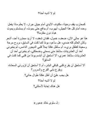 ‫ًا؟‬‫د‬‫أح‬ ‫أشبه‬ ‫ال‬ َ‫م‬ِ‫ل‬
‫يفعل‬ ‫ماذا‬ ‫يعلم‬ ‫ال‬ ،‫جرار‬ ٍ
‫جيش‬ ‫أمام‬ ‫األيدي‬ ‫مكتوف‬ ،‫ًا‬‫د‬‫وحي‬ ‫يقف‬ ‫كمحارب‬
‫ويموت‬ ‫يستسلم‬ ‫أم‬ ،‫يموت‬ ‫حتى‬ ‫يدافع‬ ‫أم‬ ،‫أيهرب‬ ،‫الجيش‬ ‫هذا‬ ‫كل‬ ‫أمام‬ ‫وحده‬
‫مقاومة؟‬ ‫دون‬ ً‫ء‬‫هبا‬
‫محاورة‬ ‫أريد‬ ‫ال‬ ،‫شغف‬ ‫فقدان‬ ،‫خمول‬ ،‫ضعف‬ ،‫اآلن‬ ‫حالي‬ ‫هو‬ ‫هذا‬
‫أشعر‬ ،‫أحد‬
‫مرحة‬ ‫بروح‬ ،‫السابق‬ ‫في‬ ‫كنت‬ ‫كما‬ ‫ا‬ً‫م‬‫يو‬ ‫سأعود‬ ‫هل‬ ،‫ضدي‬ ‫كله‬ ‫العالم‬ ‫وكأن‬
‫يخبرني‬ ‫لم‬ ،‫الدامس‬ ‫الديجور‬ ‫قلبي‬ ‫يمأل‬ ‫هكذا‬ ‫سأظل‬ ‫أم‬ ،‫بريء‬ ٍ‫ل‬‫كطف‬ ‫وسعيدة‬
‫أن‬ ‫أحد‬ ‫يخبرني‬ ‫لم‬ ،‫وضحكتي‬ ‫بسمتي‬ ‫مني‬ ‫ستأخذ‬ ‫العشرينات‬ ‫أن‬ ‫أحد‬
‫قلبي‬ ‫من‬ ‫ا‬ً‫م‬‫يو‬ ‫أبتسم‬ ‫أن‬ ‫أستحق‬ ‫أال‬ ،‫عمري‬ ‫ستأخذ‬ ‫العشرينات‬
‫في‬ ‫كنت‬ ‫كما‬
‫السابق؟‬
،‫السعادة‬ ‫تزورني‬ ‫أن‬ ‫أستحق‬ ‫ال‬ ‫أم‬ ،‫البشر‬ ‫كباقي‬ ‫قلبي‬ ‫يفرح‬ ‫أن‬ ‫أستحق‬ ‫أال‬
‫والسرور؟‬ ‫الفرح‬ ‫بابي‬ ‫ويقرع‬
‫حاتي؟‬ ‫طوال‬ ‫هكذا‬ ‫أظل‬ ‫أن‬ ‫ا‬‫ي‬‫عل‬ ‫يجب‬ ‫هل‬
‫ًا؟‬‫د‬‫أح‬ ‫أشبه‬ ‫ال‬ َ‫م‬ِ‫ل‬
‫ألسئلتي؟‬ ‫إجابة‬ ‫هناك‬ ‫هل‬
»‫«حور‬ ‫خالد‬ ‫سلوى‬ ‫ـ‬ِ‫ل‬ ِِ
 