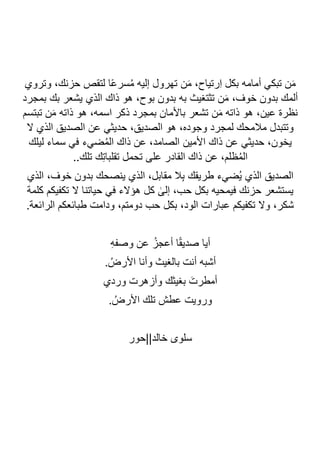 ‫ت‬ ‫ن‬َ‫م‬ ،‫ِرتياح‬‫ا‬ ‫بكل‬ ‫أمامه‬ ‫تبكي‬ ‫ن‬َ‫م‬
‫وتروي‬ ،‫حزنك‬ ‫لتقص‬ ‫ا‬ً‫ع‬‫سر‬ُ‫م‬ ‫إليه‬ ‫هرول‬
‫بمجرد‬ ‫بك‬ ‫يشعر‬ ‫الذي‬ ‫ذاك‬ ‫هو‬ ،‫بوح‬ ‫بدون‬ ‫به‬ ‫تثتغيث‬ ‫ن‬َ‫م‬ ،‫خوف‬ ‫بدون‬ ‫ألمك‬
‫تبتسم‬ ‫ن‬َ‫م‬ ‫ذاته‬ ‫هو‬ ،‫اسمه‬ ‫ذكر‬ ‫بمجرد‬ ‫باألمان‬ ‫تشعر‬ ‫ن‬َ‫م‬ ‫ذاته‬ ‫هو‬ ،‫عين‬ ‫نظرة‬
‫ال‬ ‫الذي‬ ‫الصديق‬ ‫عن‬ ‫حديثي‬ ،‫الصديق‬ ‫هو‬ ،‫وجوده‬ ‫لمجرد‬ ‫مالمحك‬ ‫وتتبدل‬
‫األمين‬ ‫ذاك‬ ‫عن‬ ‫حديثي‬ ،‫يخون‬
‫ليلك‬ ‫سماء‬ ‫في‬ ‫ضيء‬ُ‫م‬‫ال‬ ‫ذاك‬ ‫عن‬ ،‫الصامد‬
..‫تلك‬ ‫ك‬ِ‫ت‬‫تقلبا‬ ‫تحمل‬ ‫على‬ ‫القادر‬ ‫ذاك‬ ‫عن‬ ،‫ظلم‬ُ‫م‬‫ال‬
‫الذي‬ ،‫خوف‬ ‫بدون‬ ‫ينصحك‬ ‫الذي‬ ،‫مقابل‬ ‫ال‬ِ‫ب‬ ‫طريقك‬ ‫ُضيء‬‫ي‬ ‫الذي‬ ‫الصديق‬
‫كلمة‬ ‫تكفيكم‬ ‫ال‬ ‫حياتنا‬ ‫في‬ ‫هؤالء‬ ‫كل‬ ٰ
‫إلى‬ ،‫حب‬ ‫بكل‬ ‫فيمحيه‬ ‫حزنك‬ ‫يستشعر‬
.‫الرائعة‬ ‫طبائعكم‬ ‫ودامت‬ ،‫دومتم‬ ‫حب‬ ‫بكل‬ ،‫الود‬ ‫عبارات‬ ‫تكفيكم‬ ‫وال‬ ،‫شكر‬
ِ‫ه‬‫وصف‬ ‫عن‬ ُ‫أعجز‬ ‫ا‬ً‫ق‬‫صدي‬ ‫أيا‬
. ُ‫األرض‬ ‫وأنا‬ ‫بالغيث‬ ‫أنت‬ ‫أشبه‬
‫أمطر‬
‫وردي‬ ‫وأزهرت‬ ‫بغيثك‬ َ‫ت‬
. ُ‫األرض‬ ‫تلك‬ ‫عطش‬ ‫ورويت‬
‫خالد||حور‬ ‫سلوى‬
 
