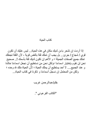 ‫الحياة‬ ‫كتاب‬
‫باءن‬ ‫تشعر‬ ‫إن‬ ‫أردت‬ ‫إذا‬
‫تكون‬ ‫أن‬ ‫عليك‬ ‫ليس‬ ...‫الحياة‬ ‫هذه‬ ‫في‬ ‫مكان‬ ‫لديك‬
‫تجعلك‬ ‫الثقة‬ ‫ألن‬ ، ‫قوية‬ ‫بالنفس‬ ‫ثقة‬ ‫تملك‬ ‫أن‬ ‫يجب‬ ‫بل‬ ...‫جرئ‬ / ‫شجاع‬ / ‫قوي‬
‫صحيح‬ ..! ‫بأسمك‬ ‫ثقة‬ ‫لديك‬ ‫تكون‬ ‫إن‬ ‫األهم‬ ‫و‬ ‫؛‬ ‫الجميلة‬ ‫الصفات‬ ‫جميع‬ ‫تملك‬
‫خالدة‬ ‫اسماءنا‬ ‫نجعل‬ ‫أن‬ ‫نستطيع‬ ‫من‬ ‫نحن‬ ‫؛ولكن‬ ‫اسماءنا‬ ‫بإختيار‬ ‫نقوم‬ ‫لن‬ ‫نحن‬
‫عند‬ ‫و‬
‫؛‬ ‫وحده‬ ‫هلل‬ ‫ملك‬ ‫الحياة‬ ‫ألن‬ ‫؛‬ ‫الحياة‬ ‫يملك‬ ‫أن‬ ‫يستطيع‬ ‫أحد‬ ‫ال‬ ....‫الجميع‬
...‫الحياة‬ ‫كتاب‬ ‫في‬ ‫ذكرنا‬ ‫و‬ ‫أسماءنا‬ ‫نسجل‬ ‫إن‬ ‫المحتمل‬ ‫من‬ ‫ولكن‬
‫غريب‬ ‫عبدالرحمن‬/‫بقلم‬
." ‫الفرعوني‬ ‫"الكاتب‬
 