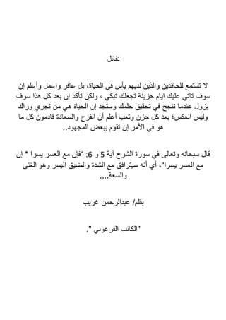 ‫تفائل‬
‫إن‬ ‫وأعلم‬ ‫واعمل‬ ‫عافر‬ ‫بل‬ ،‫الحياة‬ ‫في‬ ‫يأس‬ ‫لديهم‬ ‫والذين‬ ‫للحاقدين‬ ‫تستمع‬ ‫ال‬
‫سوف‬ ‫هذا‬ ‫كل‬ ‫بعد‬ ‫إن‬ ‫تأكد‬ ‫ولكن‬ ، ‫تبكي‬ ‫تجعلك‬ ‫حزينة‬ ‫ايام‬ ‫عليك‬ ‫تاتي‬ ‫سوف‬
‫وراك‬ ‫تجري‬ ‫من‬ ‫هي‬ ‫الحياة‬ ‫إن‬ ‫وستجد‬ ‫حلمك‬ ‫تحقيق‬ ‫في‬ ‫تنجح‬ ‫عندما‬ ‫يزول‬
‫ما‬ ‫كل‬ ‫قادمون‬ ‫والسعادة‬ ‫الفرح‬ ‫أن‬ ‫أعلم‬ ‫وتعب‬ ‫حزن‬ ‫كل‬ ‫بعد‬ ‫العكس؛‬ ‫وليس‬
..‫المجهود‬ ‫ببعض‬ ‫تقوم‬ ‫إن‬ ‫األمر‬ ‫في‬ ‫هو‬
‫ال‬ ‫سورة‬ ‫في‬ ‫وتعالى‬ ‫سبحانه‬ ‫قال‬
‫آية‬ ‫شرح‬
5
‫و‬
6
‫إن‬ * ‫يسرا‬ ‫العسر‬ ‫مع‬ ‫“فإن‬ :
‫الغنى‬ ‫وهو‬ ‫اليسر‬ ‫والضيق‬ ‫الشدة‬ ‫مع‬ ‫سيترافق‬ ‫أنه‬ ‫أي‬ ،“‫يسرا‬ ‫العسر‬ ‫مع‬
....‫والسعة‬
‫غريب‬ ‫عبدالرحمن‬ /‫بقلم‬
." ‫الفرعوني‬ ‫"الكاتب‬
 
