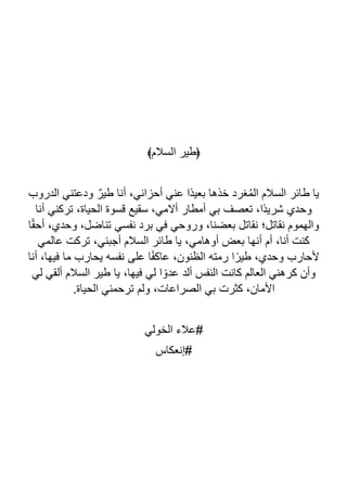 ﴾‫السالم‬ ‫﴿طير‬
‫الدروب‬ ‫ودعتني‬ ٌ‫طير‬ ‫أنا‬ ،‫أحزاني‬ ‫عني‬ ‫ًا‬‫د‬‫بعي‬ ‫خذها‬ ‫غرد‬ُ‫م‬‫ال‬ ‫السالم‬ ‫طائر‬ ‫يا‬
‫أنا‬ ‫تركني‬ ،‫الحياة‬ ‫قسوة‬ ‫سقيع‬ ،‫أالمي‬ ‫أمطار‬ ‫بي‬ ‫تعصف‬ ،‫ًا‬‫د‬‫شري‬ ‫وحدي‬
‫ا‬ً‫ق‬‫أح‬ ،‫وحدي‬ ،‫تناضل‬ ‫نفسي‬ ‫برد‬ ‫في‬ ‫وروحي‬ ،‫بعضنا‬ ‫نقاتل‬ ‫نقاتل؛‬ ‫والهموم‬
‫عال‬ ‫تركت‬ ،‫أجبني‬ ‫السالم‬ ‫طائر‬ ‫يا‬ ،‫أوهامي‬ ‫بعض‬ ‫أنها‬ ‫أم‬ ،‫أنا‬ ‫كنت‬
‫مي‬
‫أنا‬ ،‫فيها‬ ‫ما‬ ‫يحارب‬ ‫نفسه‬ ‫على‬ ‫ا‬ً‫ف‬‫عاك‬ ،‫الظنون‬ ‫رمته‬ ‫ا‬ً‫طير‬ ،‫وحدي‬ ‫ألحارب‬
‫لي‬ ‫ألقي‬ ‫السالم‬ ‫طير‬ ‫يا‬ ،‫فيها‬ ‫لي‬ ‫ا‬ ً‫عدو‬ ‫ألد‬ ‫النفس‬ ‫كانت‬ ‫العالم‬ ‫كرهني‬ ‫وأن‬
.‫الحياة‬ ‫ترحمني‬ ‫ولم‬ ،‫الصراعات‬ ‫بي‬ ‫كثرت‬ ،‫األمان‬
‫الخولي‬ ‫عالء‬#
‫إنعكاس‬#
 