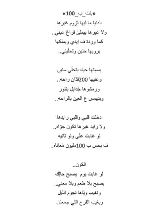 _‫«بنت_ب‬
100
»
‫غيرها‬ ‫لزوم‬ ‫ليها‬ ‫ما‬ ‫الدنيا‬
..‫عيني‬ ‫فراغ‬ ٰ
‫بيملى‬ ‫غيرها‬ ‫وال‬
‫كها‬ِ‫ل‬‫وبم‬ ‫إيدي‬ ‫ف‬ ‫وردة‬ ‫كما‬
..‫يني‬ّ‫ل‬‫وتح‬ ‫حنين‬ ‫برويها‬
‫سنين‬ ‫ي‬ّ‫ل‬‫بتح‬ ‫حياه‬ ‫تها‬ِ‫بسم‬
‫وعنيها‬
200
..‫راحه‬ ‫ّان‬‫د‬‫ف‬
‫بتنور‬ ‫دايل‬ ٰ‫ج‬ ‫ورمشوها‬
..‫بالراحه‬ ‫العين‬ ‫ع‬ ‫وبتهمس‬
‫رايدها‬ ‫وقلبي‬ ‫قلبي‬ ‫دخلت‬
..‫اه‬ ّ‫جو‬ ‫تكون‬ ‫غيرها‬ ‫رايد‬ ‫وال‬
‫ثانيه‬ ‫ولو‬ ‫ي‬ّ‫ن‬‫ع‬ ‫غابت‬ ‫لو‬
‫ب‬ ‫بحس‬ ‫ف‬
100
..‫عاناه‬ُ‫م‬ ‫مليون‬
..‫الكون‬
‫يوم‬ ‫غابت‬ ‫لو‬
‫ك‬ِ‫ل‬‫حا‬ ‫يصبح‬
..‫معني‬ ‫وبال‬ ‫طعم‬ ‫بال‬ ‫يصبح‬
‫الليل‬ ‫نجوم‬ ‫ّاها‬‫ي‬‫و‬ ‫وتغيب‬
..‫جمعنا‬ ‫اللي‬ ‫الفرح‬ ‫ويغيب‬
 