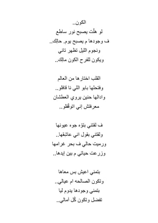 ..‫الكون‬
‫ساطع‬ ‫نور‬ ‫يصبح‬ ‫ت‬ّ‫ل‬‫ه‬ ‫لو‬
‫م‬ ‫وجودها‬ ‫ف‬
..‫ك‬ِ‫ل‬‫حا‬ .‫يوم‬ ‫يصبح‬
‫تاني‬ ‫تظهر‬ ‫الليل‬ ‫ونجوم‬
..‫ك‬ِ‫ل‬‫ما‬ ‫الكون‬ ‫للفرح‬ ‫ويكون‬
‫العالم‬ ‫من‬ ‫اختارها‬ ‫القلب‬
..‫قافلو‬ ‫نا‬ ‫اللي‬ ‫بابو‬ ‫وفتحلها‬
‫العطشان‬ ‫يروي‬ ‫حنين‬ ‫وادالها‬
..‫فلو‬ّ‫ق‬‫اتو‬ ‫إني‬ ‫معرفتش‬
‫عيونها‬ ‫جوه‬ ‫ه‬ ّ‫بتو‬ ‫لقتني‬ ‫ف‬
..‫قها‬ِ‫ش‬‫عا‬ ‫اني‬ ‫بقول‬ ‫ولقتني‬
‫غرامها‬ ‫بحر‬ ‫ف‬ ‫حالي‬ ‫ورميت‬
..‫إيدها‬ ‫بين‬ ‫م‬ ‫حياتي‬ ‫وزرعت‬
‫معاها‬ ‫بس‬ ‫اعيش‬ ‫بتمني‬
..‫عيالي‬ ‫ام‬ ‫الصالحه‬ ‫وتكون‬
‫ليا‬ ‫يدوم‬ ‫وجودها‬ ‫بتمني‬
..‫آمالي‬ ‫ل‬ُ‫ك‬ ‫وتكون‬ ‫تفضل‬
 