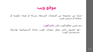 ‫ويب‬ ‫موقع‬
•
‫عبارة‬
‫عن‬
‫مجموعة‬
‫من‬
‫الصفحات‬
‫المرتبطة‬
‫بشركة‬
‫أو‬
‫هيئة‬
‫حكومية‬
‫أو‬
‫منظمة‬
‫أو‬
‫شخص‬
‫معين‬
.
•
‫يتم‬
‫تخزين‬
‫مواقع‬
‫الويب‬
‫على‬
‫خادم‬
‫الويب‬
.

‫هو‬
‫كمبيوتر‬
‫خاص‬
‫يجعل‬
‫صفحات‬
‫الويب‬
‫متاحة‬
‫الستعراضها‬
‫بواسطة‬
‫مستخدمي‬
‫الويب‬
.
12
 