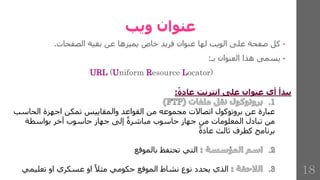 ‫ويب‬ ‫عنوان‬
•
‫كل‬
‫صفحة‬
‫على‬
‫الويب‬
‫لها‬
‫عنوان‬
‫فريد‬
‫خاص‬
‫يميزها‬
‫عن‬
‫بقية‬
‫الصفحات‬
.
•
‫يسمى‬
‫هذا‬
‫العنوان‬
‫بـ‬
:
URL (Uniform Resource Locator)
‫عادة‬ ‫انترنت‬ ‫على‬ ‫عنوان‬ ‫أي‬ ‫يبدأ‬
:
‫اتصاالت‬ ‫بروتوكول‬ ‫عن‬ ‫عبارة‬
‫الحاسب‬ ‫اجهزة‬ ‫تمكن‬ ‫والمقاييس‬ ‫القواعد‬ ‫من‬ ‫مجموعه‬
‫من‬ ‫المعلومات‬ ‫تبادل‬ ‫من‬
‫بواسطة‬ ‫آخر‬ ‫حاسوب‬ ‫جهاز‬ ‫إلى‬ ‫مباشرة‬ ‫حاسوب‬ ‫جهاز‬
‫عادة‬ ‫ثالث‬ ‫كطرف‬ ‫برنامج‬
‫بالموقع‬ ‫تحتفظ‬ ‫التي‬
‫تعليمي‬ ‫او‬ ‫عسكري‬ ‫او‬ ‫مثال‬ ‫حكومي‬ ‫الموقع‬ ‫نشاط‬ ‫نوع‬ ‫يحدد‬ ‫الذي‬ 18
 