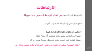 ‫االرتباطات‬
•
‫االرتباط‬
Link
–
‫يسمى‬
‫أيضا‬
‫بـ‬
‫االرتباط‬
‫التشعبي‬
Hyperlink
•
‫هو‬
‫عبارة‬
‫عن‬
‫إشارة‬
‫لصفحة‬
‫ويب‬
‫أخرى‬
.
•
‫يمكن‬
‫أن‬
‫يكون‬
‫االرتباط‬
‫عبارة‬
‫عن‬
:
•
‫نص‬
(
‫في‬
‫الغالب‬
‫يظهر‬
‫بلون‬
‫مختلف‬
‫أو‬
‫تحته‬
‫خط‬
)
.
•
‫صورة‬
‫عندما‬
‫تنقر‬
‫عليها‬
‫يقوم‬
‫بتحميل‬
‫صفحة‬
‫ويب‬
‫أخرى‬
.

‫هذه‬
‫الصفحة‬
‫يمكن‬
‫أن‬
‫تكون‬
‫في‬
‫نفس‬
‫الموقع‬
‫أو‬
‫تكون‬
‫ضمن‬
‫موقع‬
‫آخر‬
.
22
 