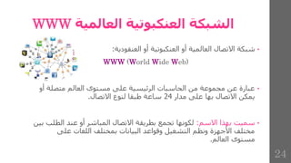 ‫العالمية‬ ‫العنكبوتية‬ ‫الشبكة‬
WWW
•
‫شبكة‬
‫االتصال‬
‫العالمية‬
‫أو‬
‫العنكبوتية‬
‫أو‬
‫العنقودية‬
:
WWW (World Wide Web)
•
‫أ‬ ‫متصلة‬ ‫العالم‬ ‫مستوى‬ ‫على‬ ‫الرئيسية‬ ‫الحاسبات‬ ‫من‬ ‫مجموعة‬ ‫عن‬ ‫عبارة‬
‫و‬
‫مدار‬ ‫على‬ ‫بها‬ ‫االتصال‬ ‫يمكن‬
24
‫االتصال‬ ‫لنوع‬ ‫طبقا‬ ‫ساعة‬
.
•
‫االسم‬ ‫بهذا‬ ‫سميت‬
:
‫الطل‬ ‫عند‬ ‫أو‬ ‫المباشر‬ ‫االتصال‬ ‫بطريقة‬ ‫تجمع‬ ‫لكونها‬
‫بين‬ ‫ب‬
‫على‬ ‫اللغات‬ ‫بمختلف‬ ‫البيانات‬ ‫وقواعد‬ ‫التشغيل‬ ‫ونظم‬ ‫األجهزة‬ ‫مختلف‬
‫العالم‬ ‫مستوى‬
.
24
 