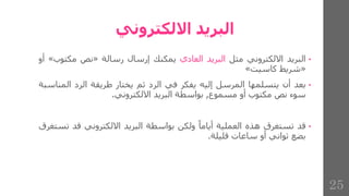 ‫االلكتروني‬ ‫البريد‬
•
‫البريد‬
‫االلكتروني‬
‫مثل‬
‫البريد‬
‫العادي‬
‫يمكنك‬
‫إرسال‬
‫رسالة‬
«
‫نص‬
‫مكتو‬
‫ب‬
»
‫أو‬
«
‫شريط‬
‫كاسيت‬
»
•
‫بعد‬
‫أن‬
‫يتسلمها‬
‫المرسل‬
‫إليه‬
‫يفكر‬
‫في‬
‫الرد‬
‫ثم‬
‫يختار‬
‫طريقة‬
‫الرد‬
‫الم‬
‫ناسبة‬
‫سوء‬
‫نص‬
‫مكتوب‬
‫أو‬
‫مسموع‬
,
‫بواسطة‬
‫البريد‬
‫االلكتروني‬
.
•
‫قد‬
‫تستغرق‬
‫هذه‬
‫العملية‬
‫أياما‬
‫ولكن‬
‫بواسطة‬
‫البريد‬
‫االلكتروني‬
‫قد‬
‫ت‬
‫ستغرق‬
‫بضع‬
‫ثواني‬
‫أو‬
‫ساعات‬
‫قليلة‬
.
25
 