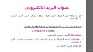 ‫االلكتروني‬ ‫البريد‬ ‫عنوان‬
•
‫هو‬
‫مجموعة‬
‫من‬
‫الحروف‬
‫التي‬
‫تعرف‬
‫موقع‬
‫صندوق‬
‫البريد‬
‫على‬
‫النترنت‬
‫بشكل‬
‫فريد‬
.
•
‫جميع‬
‫عناوين‬
‫البريد‬
‫االلكتروني‬
‫لها‬
‫صيغة‬
‫واحدة‬
,
‫وهي‬
:
Username @ Domain.
•
Username
:
‫اسم‬
‫حساب‬
‫الشخص‬
.
•
Domain
:
‫اسم‬
‫الشركة‬
‫أو‬
‫مزود‬
‫الخدمة‬
‫الذي‬
‫يستضيف‬
‫حساب‬
‫البريد‬
‫اإللكتروني‬
.
•
@
:
‫عالمة‬
‫البريد‬
‫اإللكتروني‬
.
27
 