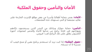 ‫الملكية‬ ‫وحقوق‬ ‫والتأمين‬ ‫األمان‬
•
‫األمان‬
:
‫يعني‬
‫حماية‬
‫أطفالنا‬
‫وأسرنا‬
‫من‬
‫بعض‬
‫مواقع‬
‫اإلنترنت‬
‫الخارجة‬
‫عل‬
‫ى‬
‫تقاليد‬
‫مجتمعنا‬
‫أو‬
‫التي‬
‫تستهدف‬
‫خذه‬
‫المجتمعات‬
.
•
‫التأمين‬
:
‫حماية‬
‫جهازك‬
‫وبياناتك‬
‫من‬
‫البشر‬
‫الذين‬
‫يستخدمون‬
‫ذكاءهم‬
‫ومهاراتهم‬
‫في‬
‫كتابة‬
‫برامج‬
‫من‬
‫شأنها‬
‫االيذاء‬
‫والتدمير‬
‫لمحتويات‬
‫أجهزة‬
‫الكمبيوتر‬
,
‫يطلق‬
‫على‬
‫تلك‬
‫البرامج‬
‫لقب‬
:
‫فيروس‬
.
•
‫حقوق‬
‫الملكية‬
:
‫إذا‬
‫كنت‬
‫تريد‬
‫أن‬
‫تستخدم‬
‫برنامج‬
‫معين‬
‫أو‬
‫منتج‬
‫فيج‬
‫ب‬
‫أن‬
‫تشتريه‬
‫ال‬
‫أن‬
‫تنسخه‬
.
29
 