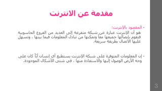 ‫االنترنت‬ ‫عن‬ ‫مقدمة‬
•
‫المقصود‬
‫باإلنترنت‬
:
‫هو‬
‫أن‬
‫اإلنترنت‬
‫عبارة‬
‫عن‬
‫شبكة‬
‫متفرعة‬
‫إلى‬
‫العديد‬
‫من‬
‫الفروع‬
‫الحاسوبي‬
‫ة‬
‫فتقوم‬
‫بإيصالها‬
‫جميعها‬
‫معا‬
‫وتمكنها‬
‫من‬
‫تبادل‬
‫المعلومات‬
‫فيما‬
‫بين‬
‫ها‬
،
‫وتسهل‬
‫عليها‬
‫االتصال‬
‫بطريقة‬
‫سريعة‬
.
•
‫ا‬ّ‫ي‬‫أ‬ ‫إنسان‬ ‫أي‬ ‫يستطيع‬ ‫اإلنترنت‬ ‫شبكة‬ ‫على‬ ‫المتوفرة‬ ‫المعلومات‬ ‫إن‬
‫على‬ ‫كان‬
‫الموجودة‬ ‫األشكال‬ ‫شتى‬ ‫في‬ ، ‫منها‬ ‫واالستفادة‬ ‫إليها‬ ‫الوصول‬ ‫األرض‬ ‫وجه‬
.
3
 